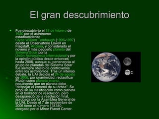 El gran descubrimiento Fue descubierto el  18 de febrero  de  1930  por el astrónomo estadounidense  Clyde William Tombaugh  ( 1906 - 1997 ) desde el Observatorio Lowell en Flagstaff,  Arizona , y considerado el noveno y más pequeño  planeta  del  Sistema Solar  por la  Unión Astronómica Internacional  y por la opinión pública desde entonces hasta 2006, aunque su pertenencia al grupo de planetas del Sistema Solar fue siempre objeto de controversia entre los astrónomos. Tras un intenso debate, la UAI decidió el  24 de agosto  de  2006 , por unanimidad, reclasificar Plutón como  planeta enano , requiriendo que un planeta debe "despejar el entorno de su órbita". Se propuso su clasificación como planeta en el borrador de resolución, pero desapareció de la resolución final, aprobada por la Asamblea General de la UAI. Desde el 7 de septiembre de 2006 tiene el número 134340, otorgado por el Minor Planet Center. 