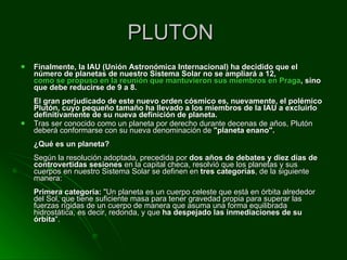 PLUTON  Finalmente, la IAU (Unión Astronómica Internacional) ha decidido que el número de planetas de nuestro Sistema Solar no se ampliará a 12,  como se propuso en la reunión que mantuvieron sus miembros en Praga , sino que debe reducirse de 9 a 8. El gran perjudicado de este nuevo orden cósmico es, nuevamente, el polémico Plutón, cuyo pequeño tamaño ha llevado a los miembros de la IAU a excluirlo definitivamente de su nueva definición de planeta.  Tras ser conocido como un planeta por derecho durante decenas de años, Plutón deberá conformarse con su nueva denominación de  "planeta enano". ¿Qué es un planeta? Según la resolución adoptada, precedida por  dos años de debates y diez días de controvertidas sesiones  en la capital checa, resolvió que los planetas y sus cuerpos en nuestro Sistema Solar se definen en  tres categorías , de la siguiente manera:  Primera categoría:  "Un planeta es un cuerpo celeste que está en órbita alrededor del Sol, que tiene suficiente masa para tener gravedad propia para superar las fuerzas rígidas de un cuerpo de manera que asuma una forma equilibrada hidrostática, es decir, redonda, y que  ha despejado las inmediaciones de su órbita ". 