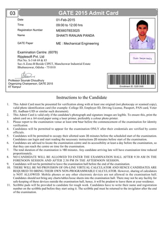 Instructions to the Candidate
This Admit Card must be presented for verification along with at least one original (not photocopy or scanned copy),
valid photo identification card (for example: College ID, Employer ID, Driving License, Passport, PAN card, Voter
ID, Aadhaar-UID or similar such document).
This Admit Card is valid only if the candidate's photograph and signature images are legible. To ensure this, print the
admit card on a A4 sized paper using a laser printer, preferably a colour photo printer.
Please report to the examination venue at least one hour before the commencement of the examination for identity
verification.
Candidates will be permitted to appear for the examination ONLY after their credentials are verified by centre
officials.
Candidates will be permitted to occupy their allotted seats 35 minutes before the scheduled start of the examination.
Candidates can login and start reading the necessary instructions 20 minutes before start of the examination.
Candidates are advised to locate the examination centre and its accessibility at least a day before the examination, so
that they can reach the centre on time for the examination.
The total duration of the examination is 180 minutes. Any candidate arriving late will have examination time reduced
proportionately.
NO CANDIDATE WILL BE ALLOWED TO ENTER THE EXAMINATION HALL AFTER 9:30 AM IN THE
FORENOON SESSION AND AFTER 2:30 PM IN THE AFTERNOON SESSION.
Candidates will not be permitted to leave the examination hall before the end of the examination.
THERE WILL BE NO PROVISION OF ON-LINE VIRTUAL CALCULATOR AND HENCE CANDIDATES ARE
REQUIRED TO BRING THEIR OWN NON-PROGRAMMABLE CALCULATOR. However, sharing of calculators
is NOT ALLOWED. Mobile phones or any other electronic devices are not allowed in the examination hall.
Candidates should not bring any charts/tables/loose sheets into the examination hall. There may not be any facility for
safe-keeping of these devices outside the examination hall, hence, it will be prudent to leave them at your residence.
Scribble pads will be provided to candidate for rough work. Candidates have to write their name and registration
number on the scribble pad before they start using it. The scribble pad must be returned to the invigilator after the end
of the examination.
1.
2.
3.
4.
5.
6.
7.
8.
9.
10.
11.
GATE 2015 Admit Card
Professor Sounak Choudhury
Organizing Chairperson, GATE 2015
IIT Kanpur
Ripplesoft Pvt. Ltd
Plot No. S-3 68 69 & 83
Sec-A Zone-B Beside CIPET, Mancheswar Industrial Estate
Bhubaneswar, Odisha - 751010
Date
Time
Registration Number
Name
GATE Paper
Examination Centre: (6078)
01-Feb-2015
ME66078S3025
SHAKTI RANJAN PANDA
ME : Mechanical Engineering
09:00 to 12:00 hrs
Enrollment ID: G261X49
03
 