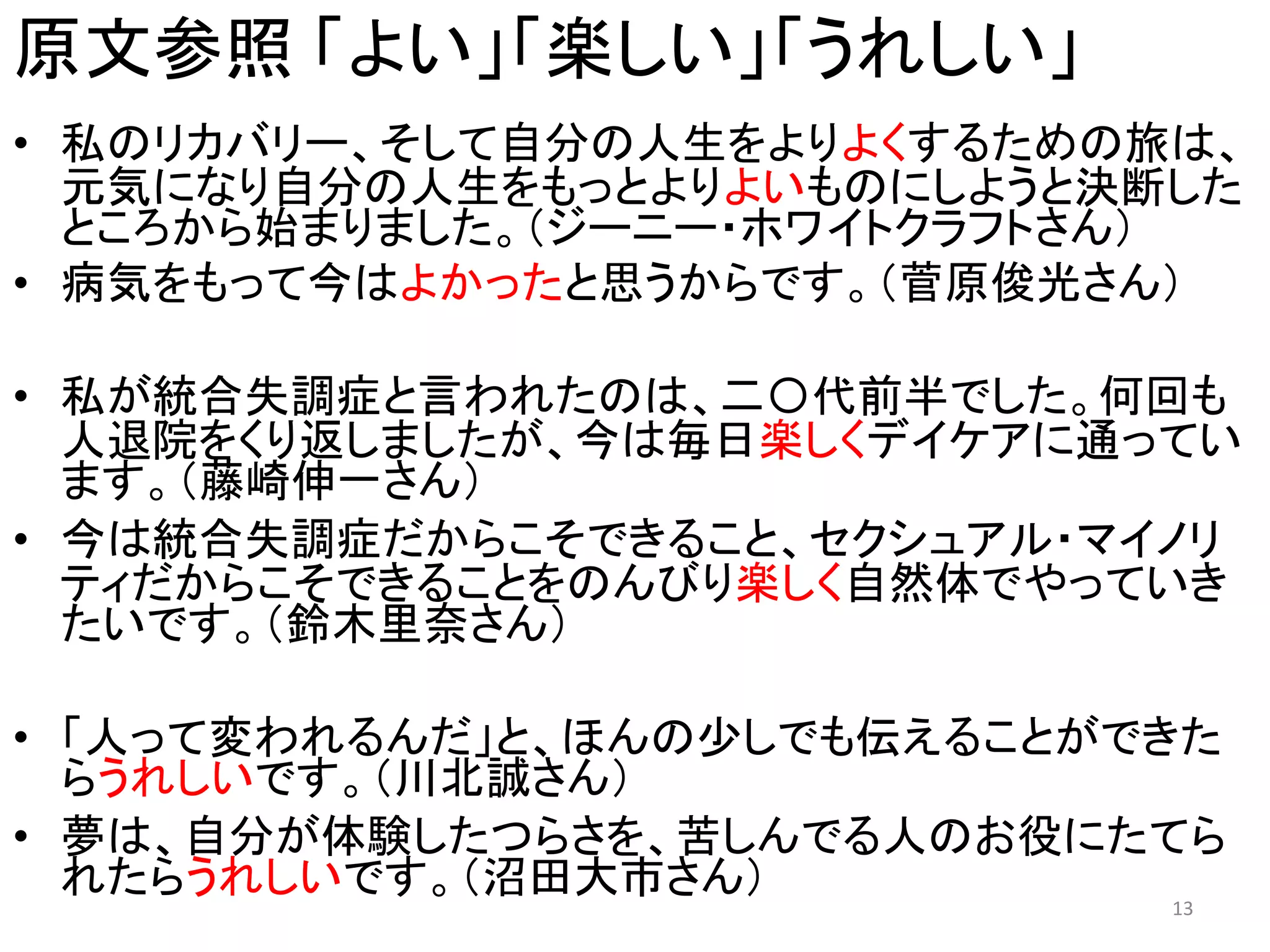 原文参照 「よい」「楽しい」「うれしい」
• 私のリカバリー、そして自分の人生をよりよくするための旅は、
元気になり自分の人生をもっとよりよいものにしようと決断した
ところから始まりました。（ジーニー・ホワイトクラフトさん）
• 病気をもって今はよかったと思うからです。（菅原俊光さん）
• 私が統合失調症と言われたのは、二〇代前半でした。何回も
人退院をくり返しましたが、今は毎日楽しくデイケアに通ってい
ます。（藤崎伸一さん）
• 今は統合失調症だからこそできること、セクシュアル・マイノリ
ティだからこそできることをのんびり楽しく自然体でやっていき
たいです。（鈴木里奈さん）
• 「人って変われるんだ」と、ほんの少しでも伝えることができた
らうれしいです。（川北誠さん）
• 夢は、自分が体験したつらさを、苦しんでる人のお役にたてら
れたらうれしいです。（沼田大市さん） 13
 