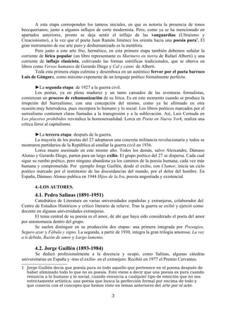 A esta etapa corresponden los tanteos iniciales, en que es notoria la presencia de tonos
beccquerianos, junto a algunos influjos de corte modernista. Pero, como ya se ha mencionado en
apartados anteriores, pronto se deja sentir el inlfujo de las vanguardias (Ultraísmo y
Creacionismo), a la vez que el poeta Juan Ramón Jiménez los orienta hacia una poesía pura1. El
gran instrumento de ese arte puro y deshumanizado es la metáfora.
        Pero junto a este arte frío, hermético, en esta primera etapa también debemos señalar la
corriente de lírica popular (un libro representante es Marinero en tierra de Rafael Alberti) y una
corriente de influjo clasicista, cultivando las formas estróficas tradicionales, que se oberva en
libros como Versos humanos de Gerardo Diego y Cal y canto de Alberti.
        Toda esta primera etapa culmina y desemboca en un auténtico fervor por el poeta barroco
Luis de Góngora, como máximo exponente de un lenguaje poético formalmente perfecto.

         ►La segunda etapa: de 1927 a la guerra civil.
         Los poetas, ya en plena madurez y un tanto cansados de las aventuras formalistas,
comienzan un proceso de rehumanización de su lírica. Es en este momento cuando se produce la
irrupción del Surrealismo, con una concepción del mismo, como ya he afirmado en otra
ocasión.muy heterodoxa, pues incorpora lo humano y lo social. Los libros poéticos marcados por el
surrealismo contienen claras llamadas a la transgresión y a la sublevación. Así, Luis Cernuda en
Los placeres prohibidos reivindica la homosexualidad. Lorca en Poeta en Nueva York, realiza una
crítica feroz al capitalismo.

       ►La tercera etapa: después de la guerra.
       La mayoría de los poetas del 27 adoptaron una concreta militancia revolucionaria y todos se
mostraron partidarios de la República al estallar la guerra civil en 1936.
       Lorca muere asesinado en este mismo año. Todos los demás, salvo Aleixandre, Dámaso
Alonso y Gerardo Diego, parten para un largo exilio. El grupo poético del 27 se dispersa. Cada cual
sigue su rumbo poético, pero ninguno abandona ya los caminos de la poesia humana, cada vez más
humana y comprometida. Por ejemplo Jorge Guillén, desde el exilio, con Clamor, inicia un ciclo
poético marcado por el testimonio de las discordancias del mundo, por el dolor del hombre. En
España, Dámaso Alonso publica en 1944 Hijos de la Ira, poesía angustiada y existencial.

       4.-LOS AUTORES.
       4.1. Pedro Salinas (1891-1951)
        Catedrático de Literatura en varias universidades españolas y extranjeras, colaborador del
Centro de Estudios Históricos y crítico literario de relieve. Tras la guerra se exilió y ejerció como
docente en algunas universidades extranjeras.
        El tema central de su poesía es el amor, de ahí que haya sido considerado el poeta del amor
por antonomasia dentro del grupo.
        Se suelen distinguir en su producción dos etapas: una primera integrada por Presagios,
Seguro azar y Fábula y signo. La segunda, a partir de 1930, integra la gran trilogía amorosa: La voz
a ti debida, Razón de amor y Largo lamento.

       4.2. Jorge Guillén (1893-1984)
       Se dedicó profesionalmente a la docencia y ocupó, como Salinas, algunas cátedras
universitarias en España y -tras el exilio- en el extranjero. Recibió en 1977 el Premio Cervantes.
1 Jorge Guillén decía que poesía pura es todo aquello que pertenece en el poema después de
  haber eliminado todo lo que no es poesía. Esto viene a decir que una poesía es pura cuando
  renuncia a lo humano y lo social, cuando renuncia a cualquier tipo de emoción que no sea
  estrictamente artística; una poesía que busca la perfección formal por encima de todo y
  que conecta con el concepto que hemos visto en temas anteriores del arte por el arte.

                                                 3
 
