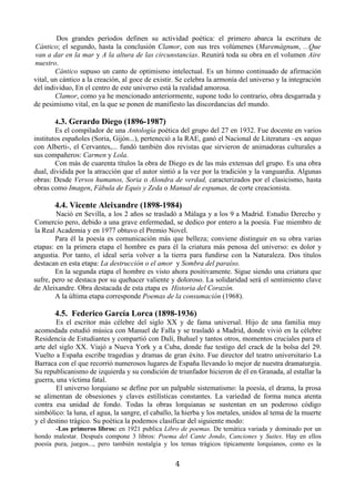 Dos grandes períodos definen su actividad poética: el primero abarca la escritura de
Cántico; el segundo, hasta la conclusión Clamor, con sus tres volúmenes (Maremágnum, ...Que
van a dar en la mar y A la altura de las circunstancias. Reunirá toda su obra en el volumen Aire
nuestro.
        Cántico supuso un canto de optimismo intelectual. Es un himno continuado de afirmación
vital, un cántico a la creación, al goce de existir. Se celebra la armonía del universo y la integración
del individuo, En el centro de este universo está la realidad amorosa.
        Clamor, como ya he mencionado anteriormente, supone todo lo contrario, obra desgarrada y
de pesimismo vital, en la que se ponen de manifiesto las discordancias del mundo.

        4.3. Gerardo Diego (1896-1987)
        Es el compilador de una Antología poética del grupo del 27 en 1932. Fue docente en varios
institutos españoles (Soria, Gijón...), perteneció a la RAE, ganó el Nacional de Literatura –ex aequo
con Alberti-, el Cervantes,... fundó también dos revistas que sirvieron de animadoras culturales a
sus compañeros: Carmen y Lola.
        Con más de cuarenta títulos la obra de Diego es de las más extensas del grupo. Es una obra
dual, dividida por la atracción que el autor sintió a la vez por la tradición y la vanguardia. Algunas
obras: Desde Versos humanos, Soria o Alondra de verdad, caracterizados por el clasicismo, hasta
obras como Imagen, Fábula de Equis y Zeda o Manual de espumas, de corte creacionista.

       4.4. Vicente Aleixandre (1898-1984)
        Nació en Sevilla, a los 2 años se trasladó a Málaga y a los 9 a Madrid. Estudio Derecho y
Comercio pero, debido a una grave enfermedad, se dedico por entero a la poesía. Fue miembro de
la Real Academia y en 1977 obtuvo el Premio Novel.
        Para él la poesía es comunicación más que belleza; conviene distinguir en su obra varias
etapas: en la primera etapa el hombre es para él la criatura más penosa del universo: es dolor y
angustia. Por tanto, el ideal sería volver a la tierra para fundirse con la Naturaleza. Dos títulos
destacan en esta etapa: La destrucción o el amor y Sombra del paraíso.
        En la segunda etapa el hombre es visto ahora positivamente. Sigue siendo una criatura que
sufre, pero se destaca por su quehacer valiente y doloroso. La solidaridad será el sentimiento clave
de Aleixandre. Obra destacada de esta etapa es Historia del Corazón.
        A la última etapa corresponde Poemas de la consumación (1968).

       4.5. Federico García Lorca (1898-1936)
        Es el escritor más célebre del siglo XX y de fama universal. Hijo de una familia muy
acomodada estudió música con Manuel de Falla y se trasladó a Madrid, donde vivió en la célebre
Residencia de Estudiantes y compartió con Dalí, Buñuel y tantos otros, momentos cruciales para el
arte del siglo XX. Viajó a Nueva York y a Cuba, donde fue testigo del crack de la bolsa del 29.
Vuelto a España escribe tragedias y dramas de gran éxito. Fue director del teatro universitario La
Barraca con el que recorrió numerosos lugares de España llevando lo mejor de nuestra dramaturgia.
Su republicanismo de izquierda y su condición de triunfador hicieron de él en Granada, al estallar la
guerra, una víctima fatal.
        El universo lorquiano se define por un palpable sistematismo: la poesía, el drama, la prosa
se alimentan de obsesiones y claves estilísticas constantes. La variedad de forma nunca atenta
contra esa unidad de fondo. Todas la obras lorquianas se sustentan en un poderoso código
simbólico: la luna, el agua, la sangre, el caballo, la hierba y los metales, unidos al tema de la muerte
y el destino trágico. Su poética la podemos clasificar del siguiente modo:
       -Los primeros libros: en 1921 publica Libro de poemas. De temática variada y dominado por un
hondo malestar. Después compone 3 libros: Poema del Cante Jondo, Canciones y Suites. Hay en ellos
poesía pura, juegos..., pero también nostalgia y los temas trágicos típicamente lorquianos, como es la


                                                   4
 