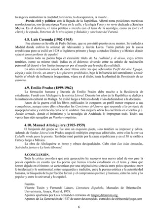 lo ángeles simbolizan la crueldad, la tristeza, la desesperanza, la muerte...
        -Poesía civil y política: con la llegada de la República, Alberti toma posiciones marxistas
revolucionarias, son de esta época Poeta en la calle, y la elegía Verte y no verte dedicada a Sánchez
Mejías. En el destierro, el tema político s mezcla con el tema de la nostalgia, como en Entre el
clavel y la espada, Retornos de lo vivo lejano y Baladas y canciones del Paraná.

       4.8. Luis Cernuda (1902-1963)
         Fue alumno en Sevilla de Pedro Salinas, que se convirtió pronto en su mentor. Se trasladó a
Madrid donde cultivó la amistad de Aleixandre y García Lorca. Tomó partido por la causa
republicana pero se exilió en 1938 a Inglaterra primero y luego a estados Unidos y a México donde
ejerció como profesor de español.
        Reunió toda su poesía bajo el elocuente título de La realidad y el deseo, cuyo centro
temático, como su mismo título indica es el doloroso divorcio entre su anhelo de realización
personal (el deseo) y los límites impuestos por el mundo que le rodea (la realidad).
        La obra cernudiana consta de once libros entre los que sobresalen Perfil del aire Égloga,
elegía y oda; Un río, un amor y Los placeres prohibidos, bajo la influencia del surrealismo; Donde
habite el olvido de influencia becqueriana, véase ya el título; hasta la plenitud de Desolación de la
quimera.

        4.9. Emilio Prados (1899-1962)
        La formación humana y literaria de Emilio Prados debe mucho a la Residencia de
estudiantes. Fundó con Altolaguirre la revista Litoral. Durante los años de la República se dedicó a
la instrucción cultural en Málaga. Se exilió luego a México donde vivió dedicándose a la docencia.
        Antes de la guerra civil los libros publicados le otorgaron un perfil menor respecto a sus
compañeros, aunque entre ellas sobresalen las Canciones del farero, que responde a la corriente de
neopopularismo y estilización culta de lo andaluz. Sus mejores obras las escribiría en el exilio, p.e.
Jardín cerrado, donde el intimismo y la nostalgia de Andalucía lo impregnan todo. Todos sus
versos han sido recogidos en Poesías completas.

       4.10. Manuel Altolaguirre (1905-1959)
      El benjamín del grupo no fue sólo un exquisito poeta, sino también su impresor y editor.
Además de fundar Litoral con Prados auspició múltiples empresas editoriales, entre ellas la revista
Caballo verde para la poesía. También tomó partido por la causa republicana y en el 38 se exilió a
Cuba y luego a México.
       La obra de Altolaguirre es breve y ofrece desigualdades. Cabe citar Las islas invitadas,
Soledades juntas o La lenta libertad.

         5.CONCLUSIÓN.
        Toda la crítica considera que esta generación ha supuesto una nueva edad de oro para la
poesía española en cuanto que los poetas que hemos venido estudiando en el tema y otros que
hemos dejado en el tintero, se caracterizan por una originalísima síntesis entre polos opuestos: entre
lo intelectual y lo sentimental, entre vanguardia y tradición, entre la pureza estética y la autenticidad
humana, la búsqueda de la perfección formal y el compromiso político y humano, entre lo culto y lo
popular y entre lo universal y lo español.

       Fuentes.
       Vicente Tusón y Fernando Lázaro, Literatura Española, Manuales de Orientación
       Univeristaria, Anaya, Madrid, 1978.
       Apuntes aportados por Luis Fernández extraídos de lenguayliteratura.org
       Apuntes de La Generación de 1927 de autor desconocido, extraídos de elrincondelvago.com

                                                   6
 