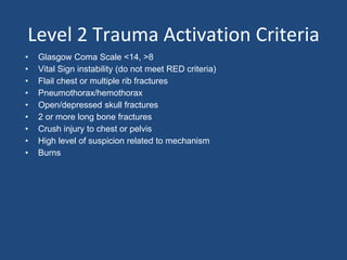 Level 2 Trauma Activation Criteria
• Glasgow Coma Scale <14, >8
• Vital Sign instability (do not meet RED criteria)
• Flail chest or multiple rib fractures
• Pneumothorax/hemothorax
• Open/depressed skull fractures
• 2 or more long bone fractures
• Crush injury to chest or pelvis
• High level of suspicion related to mechanism
• Burns
 