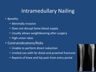 Intramedullary Nailing
• Benefits
• Minimally invasive
• Does not disrupt bone blood supply
• Usually allows weightbearing after surgery
• High union rates
• Contraindications/Risks
• Unable to perform direct reduction
• Limited use with far distal and proximal fractures
• Reports of knee and hip pain from entry portal
 