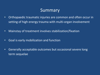 Summary
• Orthopaedic traumatic injuries are common and often occur in
setting of high energy trauma with multi-organ involvement
• Mainstay of treatment involves stabilization/fixation
• Goal is early mobilization and function
• Generally acceptable outcomes but occasional severe long
term sequelae
 
