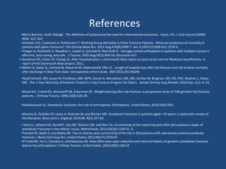 References
•Neria Butcher, Zsolt J Balogh. The definition of polytrauma:the need for international consensus. Injury, Int. J. Care Injured (2009)
40S4, S12–S22
•Holstein JH1, Culemann U, Pohlemann T; Working Group Mortality in Pelvic Fracture Patients. What are predictors of mortality in
patients with pelvic fractures? Clin Orthop Relat Res. 2012 Aug;470(8):2090-7. doi: 0.1007/s11999-012-2276-9.
•Taeger G, Ruchholtz S, Waydhas C, Lewan U, Schmidt B, Nast-Kolb D. Damage control orthopedics in patients with multiple injuries is
effective, time saving, and safe. J Trauma. 2005 Aug;59(2):409-16; discussion 417.
• Goodman DC, Fisher ES, Chang CH. After hospitalization: a Dartmouth Atlas report on post-acute care for Medicare beneficiaries. A
report of the Dartmouth Atlas project. 2011.
• Nikkel LE, Kates SL, Schreck M, Maceroli M, Mahmood B, Elfar JC. Length of hospital stay after hip fracture and risk of early mortality
after discharge in New York state: retrospective cohort study. BMJ 2015;351:h6246
•Scott Schnell, MD, Susan M. Friedman, MD, MPH, Daniel A. Mendelson, MS, MD, Karilee W. Bingham, MS, RN, FNP, Stephen L. Kates,
MD. The 1-Year Mortality of Patients Treated in a Hip Fracture Program for Elders. Geriatr Orthop Surg Rehabil. 2010 Sep; 1(1): 6–14.
•Koval KJ1, Friend KD, Aharonoff GB, Zukerman JD. Weight bearing after hip fracture: a prospective series of 596 geriatric hip fracture
patients. J Orthop Trauma. 1996;10(8):526-30.
•Haidukewych GJ. Acetabular fractures: the role of arthroplasty. Orthopedics. United States; 2010;33(9):645.
•Daurka JS, Pastides PS, Lewis A, Rickman M, and Bircher MD. Acetabular fractures in patients aged > 55 years: a systematic review of
the literature. Bone Joint J. England; 2014;96- B(2):157-63.
• Gary JL, Lefaivre KA, Gerold F, Hay MT, Reinert CM, and Starr AJ. Survivorship of the native hip joint after percutaneous repair of
acetabular fractures in the elderly. Injury. Netherlands; 2011;42(10):1144-51. 6.
•Tannast M, Najibi S, and Matta JM. Two to twenty-year survivorship of the hip in 810 patients with operatively treated acetabular
fractures. J Bone Joint Surg Am. United States; 2012;94(17):1559-67.
•O'Toole RV, Hui E, Chandra A, and Nascone JW. How often does open reduction and internal fixation of geriatric acetabular fractures
lead to hip arthroplasty? J Orthop Trauma. United States; 2014;28(3):148-53
 