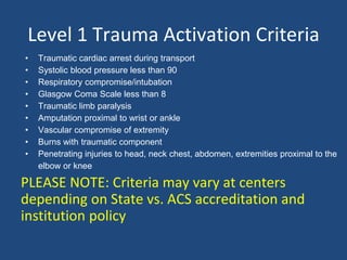 Level 1 Trauma Activation Criteria
• Traumatic cardiac arrest during transport
• Systolic blood pressure less than 90
• Respiratory compromise/intubation
• Glasgow Coma Scale less than 8
• Traumatic limb paralysis
• Amputation proximal to wrist or ankle
• Vascular compromise of extremity
• Burns with traumatic component
• Penetrating injuries to head, neck chest, abdomen, extremities proximal to the
elbow or knee
PLEASE NOTE: Criteria may vary at centers
depending on State vs. ACS accreditation and
institution policy
 