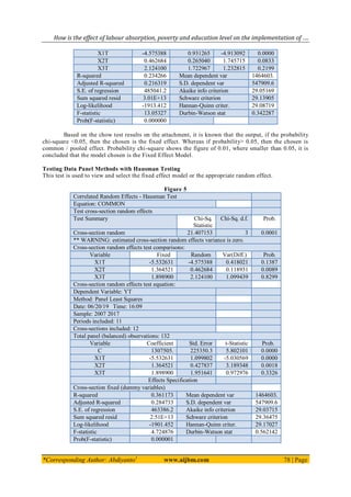How is the effect of labour absorption, poverty and education level on the implementation of ….
*Corresponding Author: Abdiyanto1
www.aijbm.com 78 | Page
X1T -4.575388 0.931265 -4.913092 0.0000
X2T 0.462684 0.265040 1.745715 0.0833
X3T 2.124100 1.722967 1.232815 0.2199
R-squared 0.234266 Mean dependent var 1464603.
Adjusted R-squared 0.216319 S.D. dependent var 547909.6
S.E. of regression 485041.2 Akaike info criterion 29.05169
Sum squared resid 3.01E+13 Schwarz criterion 29.13905
Log-likelihood -1913.412 Hannan-Quinn criter. 29.08719
F-statistic 13.05327 Durbin-Watson stat 0.342287
Prob(F-statistic) 0.000000
Based on the chow test results on the attachment, it is known that the output, if the probability
chi-square <0.05, then the chosen is the fixed effect. Whereas if probability> 0.05, then the chosen is
common / pooled effect. Probability chi-square shows the figure of 0.01, where smaller than 0.05, it is
concluded that the model chosen is the Fixed Effect Model.
Testing Data Panel Methods with Hausman Testing
This test is used to view and select the fixed effect model or the appropriate random effect.
Figure 5
Correlated Random Effects - Hausman Test
Equation: COMMON
Test cross-section random effects
Test Summary Chi-Sq.
Statistic
Chi-Sq. d.f. Prob.
Cross-section random 21.407153 3 0.0001
** WARNING: estimated cross-section random effects variance is zero.
Cross-section random effects test comparisons:
Variable Fixed Random Var(Diff.) Prob.
X1T -5.532631 -4.575388 0.418021 0.1387
X2T 1.364521 0.462684 0.118931 0.0089
X3T 1.898900 2.124100 1.099439 0.8299
Cross-section random effects test equation:
Dependent Variable: YT
Method: Panel Least Squares
Date: 06/20/19 Time: 16:09
Sample: 2007 2017
Periods included: 11
Cross-sections included: 12
Total panel (balanced) observations: 132
Variable Coefficient Std. Error t-Statistic Prob.
C 1307505. 225350.3 5.802101 0.0000
X1T -5.532631 1.099802 -5.030569 0.0000
X2T 1.364521 0.427837 3.189348 0.0018
X3T 1.898900 1.951641 0.972976 0.3326
Effects Specification
Cross-section fixed (dummy variables)
R-squared 0.361173 Mean dependent var 1464603.
Adjusted R-squared 0.284733 S.D. dependent var 547909.6
S.E. of regression 463386.2 Akaike info criterion 29.03715
Sum squared resid 2.51E+13 Schwarz criterion 29.36475
Log-likelihood -1901.452 Hannan-Quinn criter. 29.17027
F-statistic 4.724876 Durbin-Watson stat 0.562142
Prob(F-statistic) 0.000001
 
