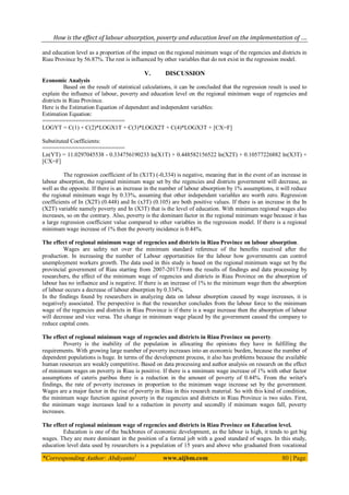 How is the effect of labour absorption, poverty and education level on the implementation of ….
*Corresponding Author: Abdiyanto1
www.aijbm.com 80 | Page
and education level as a proportion of the impact on the regional minimum wage of the regencies and districts in
Riau Province by 56.87%. The rest is influenced by other variables that do not exist in the regression model.
V. DISCUSSION
Economic Analysis
Based on the result of statistical calculations, it can be concluded that the regression result is used to
explain the influence of labour, poverty and education level on the regional minimum wage of regencies and
districts in Riau Province.
Here is the Estimation Equation of dependent and independent variables:
Estimation Equation:
=========================
LOGYT = C(1) + C(2)*LOGX1T + C(3)*LOGX2T + C(4)*LOGX3T + [CX=F]
Substituted Coefficients:
=========================
Ln(YT) = 11.0297045538 - 0.334756190233 ln(X1T) + 0.448582156522 ln(X2T) + 0.10577226882 ln(X3T) +
[CX=F]
The regression coefficient of In (X1T) (-0,334) is negative, meaning that in the event of an increase in
labour absorption, the regional minimum wage set by the regencies and districts government will decrease, as
well as the opposite. If there is an increase in the number of labour absorption by 1% assumptions, it will reduce
the regional minimum wage by 0.33%, assuming that other independent variables are worth zero. Regression
coefficients of In (X2T) (0.448) and In (x3T) (0.105) are both positive values. If there is an increase in the In
(X2T) variable namely poverty and In (X3T) that is the level of education. With minimum regional wages also
increases, so on the contrary. Also, poverty is the dominant factor in the regional minimum wage because it has
a large regression coefficient value compared to other variables in the regression model. If there is a regional
minimum wage increase of 1% then the poverty incidence is 0.44%.
The effect of regional minimum wage of regencies and districts in Riau Province on labour absorption.
Wages are safety net over the minimum standard reference of the benefits received after the
production. In increasing the number of Labour opportunities for the labour how governments can control
unemployment workers growth. The data used in this study is based on the regional minimum wage set by the
provincial government of Riau starting from 2007-2017.From the results of findings and data processing by
researchers, the effect of the minimum wage of regencies and districts in Riau Province on the absorption of
labour has no influence and is negative. If there is an increase of 1% to the minimum wage then the absorption
of labour occurs a decrease of labour absorption by 0.334%.
In the findings found by researchers in analyzing data on labour absorption caused by wage increases, it is
negatively associated. The perspective is that the researcher concludes from the labour force to the minimum
wage of the regencies and districts in Riau Province is if there is a wage increase then the absorption of labour
will decrease and vice versa. The change in minimum wage placed by the government caused the company to
reduce capital costs.
The effect of regional minimum wage of regencies and districts in Riau Province on poverty.
Poverty is the inability of the population in allocating the opinions they have in fulfilling the
requirements. With growing large number of poverty increases into an economic burden, because the number of
dependent populations is huge. In terms of the development process, it also has problems because the available
human resources are weakly competitive. Based on data processing and author analysis on research on the effect
of minimum wages on poverty in Riau is positive. If there is a minimum wage increase of 1% with other factor
assumptions of cateris paribus there is a reduction in the amount of poverty of 0.44%. From the writer's
findings, the rate of poverty increases in proportion to the minimum wage increase set by the government.
Wages are a major factor in the rise of poverty in Riau in this research material. So with this kind of condition,
the minimum wage function against poverty in the regencies and districts in Riau Province is two sides. First,
the minimum wage increases lead to a reduction in poverty and secondly if minimum wages fall, poverty
increases.
The effect of regional minimum wage of regencies and districts in Riau Province on Education level.
Education is one of the backbones of economic development, as the labour is high, it tends to get big
wages. They are more dominant in the position of a formal job with a good standard of wages. In this study,
education level data used by researchers is a population of 15 years and above who graduated from vocational
 