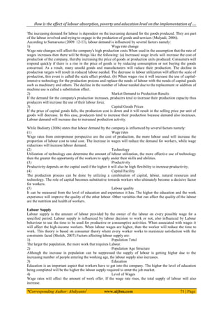 How is the effect of labour absorption, poverty and education level on the implementation of ….
*Corresponding Author: Abdiyanto1
www.aijbm.com 71 | Page
The increasing demand for labour is dependent on the increasing demand for the goods produced. They are part
of the labour involved and trying to engage in the production of goods and services (Mulyadi, 2006).
According to Sumarsono (2009: 12-13), labour demand is influenced by several factors namely:
1) Wage rate change
Wage rate changes will affect the company's high production costs.When used in the assumption that the rate of
wages increases then there will be things like the following: (a) Increased wage levels will increase the cost of
production of the company, thereby increasing the price of goods or production units produced. Consumers will
respond quickly if there is a rise in the price of goods ie by reducing consumption or not buying the goods
concerned. As a result, many unsold goods and manufacturers will reduce their production. The decline in
production targets will result in reduced labour needed. The decrease in labour utilization will affect the scale of
production, this event is called the scale effect product. (b) When wages rise it will increase the use of capital-
intensive technology for the production process and replace the needs of labour with the needs of capital goods
such as machinery and others. The decline in the number of labour needed due to the replacement or addition of
machine use is called a substitution effect.
2) Market Demand to Production Results
If the demand for the company's production increases, producers tend to increase their production capacity thus
producers will increase the use of their labour force.
3) Capital Goods Prices
If the price of capital goods falls, the production cost is down and it will result in the selling price per unit of
goods will decrease. In this case, producers tend to increase their production because demand also increases.
Labour demand will increase due to increased production activity.
While Budiarty (2006) states that labour demand by the company is influenced by several factors namely:
(1) Wage rates
Wage rates from entrepreneur perspective are the cost of production, the more labour used will increase the
proportion of labour cost to total cost. The increase in wages will reduce the demand for workers, while wage
reductions will increase labour demand.
(2) Technology
Utilization of technology can determine the amount of labour utilization, the more effective use of technology
then the greater the opportunity of the workers to apply under their skills and abilities.
(3) Productivity
Productivity depends on the capital used if the higher it will also be high flexibility to increase productivity.
(4) Capital Facility
The production process can be done by utilizing a combination of capital, labour, natural resources and
technology. The role of capital becomes substitutive towards workers who ultimately become a decisive factor
for workers.
(5) Labour quality
It can be measured from the level of education and experience it has. The higher the education and the work
experience will improve the quality of the other labour. Other variables that can affect the quality of the labour
are the nutrition and health of workers.
Labour Supply
Labour supply is the amount of labour provided by the owner of the labour on every possible wage for a
specified period. Labour supply is influenced by labour decision to work or not, also influenced by Labour
behaviour to use the time to be used for productive or consumptive activities. When associated with wages it
will affect the high-income workers. When labour wages are higher, then the worker will reduce the time to
work. This theory is based on consumer theory where every worker works to maximize satisfaction with the
constraints faced (Sholeh, 2007).Factors affecting labour supply are:
1) Population Total
The larger the population, the more work that requires Labour.
2) Population Age Structure
Although the increase in population can be suppressed the supply of labour is getting higher due to the
increasing number of people entering the working age, the labour supply also increases.
3) Education
Education is an important aspect that workers have to get into the company. The higher the level of education
being completed will be the higher the labour supply required to enter the job market.
4) Level of Wages
Wage rates will affect the amount of work offer. If the wage rate rises, the total supply of labour will also
increase.
 