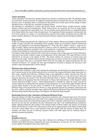 How is the effect of labour absorption, poverty and education level on the implementation of ….
*Corresponding Author: Abdiyanto1
www.aijbm.com 72 | Page
Labour absorption.
Labour absorption is the amount or quantity deferred by a business or enterprise provider. The absorbed people
are scattered in various sectors that are employed in producing large scale goods and services. The ability of the
business sector in absorbing labour is influenced by the growth rate of each sector and the change in labour
absorption sector, in the long run, contributes to national income.
Job absorption is influenced by external and internal factors. External factors include economic growth,
inflation, interest rates and unemployment. While internal factors are caused by the level of wages, labour
productivity, capital and non-wage labour costs. The use of labour can be realized if there is a demand for labour
in the labour market, this is part of the job opportunity. The magnitude of labour absorption is influenced by the
level of the economy of a country. It is accompanied by a growth in the number of industries that can affect the
amount of labour absorption. This shows the inconsistency between industrial growth and labour absorption.
Wage theories
Wages are elements that determine the underlying cost of the company. Because uncertainty in determining the
number of wages will affect the sustainability of the company. Wages are an interaction between demand and
supply. In the explanation of Government Regulation No. 78 the year 2015, chapter 1 article 1, wages are the
right of workers /labour received and expressed in money in return for employers or employers to the workers
/labour specified and paid in accordance with a work agreement, or statutory regulations, including benefits to
workers in their family of a work and/or services that have been or, will be done.
According to Adam Smith in Purnami (2015) states that an increase in the average wage rate will be followed by
a decrease in the number of labours sought so unemployment. On the other hand, if the wages fall then it will be
followed by an increase in the amount of labor. This theory explains the existence of working hours and
experience with wages. Workers tend to increase working hours to increase income, but if wages are high then
labour will reduce their time to work.Smith (2003) states that the higher the output produced then the cost
incurred will decrease. For example, the more ages in production the ability to produce also decreases. Costs
needed to repair damaged products will be reduced.
Minimum wage setting mechanism
The government establishes a policy that regulates the mechanisms for determining the wage-based labour to
meet a decent income for the workers and assures the survival of the company.Minimum Wage Assessment is a
basic wage, including fixed allowance. Minimum wage is only applicable to workers who have less than one
year of work. The minimum wage setting is done at the provincial level or at the district level where the
Governor determines the amount of the Provincial Minimum Wage or District / Municipal Minimum Wage
(UMK). Based on the proposal from the Commission on Wages and Social Security of the Regional Labour
Council (Provincial Welfare Council / District).Determination is intended for safety net wages received by
workers /labourers not falling below the minimum living requirement. As a result of the supply of labour that far
exceeds labour demand in the job market. In addition to the minimum wage, the Governor also sets the
Minimum Wage of the Sectoral Province based on a wage agreement between the company's organization and
the union / laborer as that the minimum wage comprises the Provincial Minimum Wage, the Provincial Sectoral
Minimum Wage and the Minimum Wage of the Regency, the Minimum Wage Sectoral.
Relationship between Labor Absorption and Regional Minimum Wages.
Wage rate changes will affect the company's high and low production costs. Increased wage levels will increase
the production of the company and it will result in the company increasing the cost per unit of production items.
With the increase in the cost of manufactured goods will result in consumers reducing the level of consumption,
they do not even buy the item because the price offered has risen. Due to the unsold production of producers
despite reducing production and resulting in the reduced number of labour needed. The quantity of requested
labour will decrease as a result of the wage increase. If the rate of wages increases while inputs of other goods
are fixed it means labour price is more expensive than other inputs. With the increase in labour price, the
company will reduce the use of relatively expensive labour with other inputs that are relatively cheap to
maintain maximum profitability.
Poverty
Definition of Poverty
Poverty is a phenomenon in human living, that is because the well-being of the family/individual is low,
therefore the problem becomes complicated and needs commitment in its recovery. For the realization of a
society capable of meeting the basic needs of their lives.
 