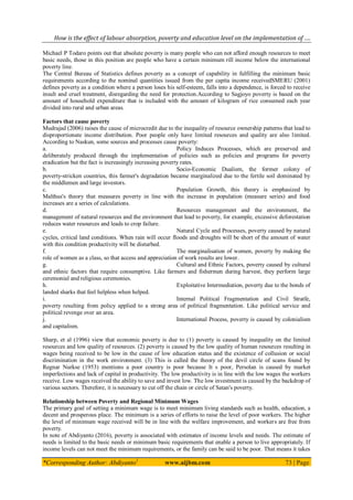 How is the effect of labour absorption, poverty and education level on the implementation of ….
*Corresponding Author: Abdiyanto1
www.aijbm.com 73 | Page
Michael P Todaro points out that absolute poverty is many people who can not afford enough resources to meet
basic needs, those in this position are people who have a certain minimum rill income below the international
poverty line.
The Central Bureau of Statistics defines poverty as a concept of capability in fulfilling the minimum basic
requirements according to the nominal quantities issued from the per capita income receivedSMERU (2001)
defines poverty as a condition where a person loses his self-esteem, falls into a dependence, is forced to receive
insult and cruel treatment, disregarding the need for protection.According to Sagjoyo poverty is based on the
amount of household expenditure that is included with the amount of kilogram of rice consumed each year
divided into rural and urban areas.
Factors that cause poverty
Mudrajad (2006) raises the cause of microcredit due to the inequality of resource ownership patterns that lead to
disproportionate income distribution. Poor people only have limited resources and quality are also limited.
According to Naskun, some sources and processes cause poverty:
a. Policy Induces Processes, which are preserved and
deliberately produced through the implementation of policies such as policies and programs for poverty
eradication but the fact is increasingly increasing poverty rates.
b. Socio-Economic Dualism, the former colony of
poverty-stricken countries, this farmer's degradation became marginalized due to the fertile soil dominated by
the middlemen and large investors.
c. Population Growth, this theory is emphasized by
Malthus's theory that measures poverty in line with the increase in population (measure series) and food
increases are a series of calculations.
d. Resources management and the environment, the
management of natural resources and the environment that lead to poverty, for example, excessive deforestation
reduces water resources and leads to crop failure.
e. Natural Cycle and Processes, poverty caused by natural
cycles, critical land conditions. When rain will occur floods and droughts will be short of the amount of water
with this condition productivity will be disturbed.
f. The marginalisation of women, poverty by making the
role of women as a class, so that access and appreciation of work results are lower.
g. Cultural and Ethnic Factors, poverty caused by cultural
and ethnic factors that require consumptive. Like farmers and fishermen during harvest, they perform large
ceremonial and religious ceremonies.
h. Exploitative Intermediation, poverty due to the bonds of
landed sharks that feel helpless when helped.
i. Internal Political Fragmentation and Civil Stratfe,
poverty resulting from policy applied to a strong area of political fragmentation. Like political service and
political revenge over an area.
j. International Process, poverty is caused by colonialism
and capitalism.
Sharp, et al (1996) view that economic poverty is due to (1) poverty is caused by inequality on the limited
resources and low quality of resources. (2) poverty is caused by the low quality of human resources resulting in
wages being received to be low in the cause of low education status and the existence of collusion or social
discrimination in the work environment. (3) This is called the theory of the devil circle of scans found by
Regnar Nurkse (1953) mentions a poor country is poor because It s poor, Persolan is caused by market
imperfections and lack of capital in productivity. The low productivity is in line with the low wages the workers
receive. Low wages received the ability to save and invest low. The low investment is caused by the backdrop of
various sectors. Therefore, it is necessary to cut off the chain or circle of Satan's poverty.
Relationship between Poverty and Regional Minimum Wages
The primary goal of setting a minimum wage is to meet minimum living standards such as health, education, a
decent and prosperous place. The minimum is a series of efforts to raise the level of poor workers. The higher
the level of minimum wage received will be in line with the welfare improvement, and workers are free from
poverty.
In note of Abdiyanto (2016), poverty is associated with estimates of income levels and needs. The estimate of
needs is limited to the basic needs or minimum basic requirements that enable a person to live appropriately. If
income levels can not meet the minimum requirements, or the family can be said to be poor. That means it takes
 