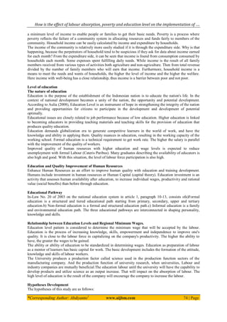 How is the effect of labour absorption, poverty and education level on the implementation of ….
*Corresponding Author: Abdiyanto1
www.aijbm.com 74 | Page
a minimum level of income to enable people or families to get their basic needs. Poverty is a process where
poverty reflects the failure of a community system in allocating resources and funds fairly to members of the
community. Household income can be easily calculated by income and expenditure by households.
The income of the community is relatively more easily studied if it is through the expenditure side. Why is that
happening, because the perpetrators of household tend to be suspicious if they ask for data about income earned
for each month? From the expenditure side, it can be seen that income is found from consumption consumed by
households each month. Some expenses spent fulfilling daily needs. While income is the result of all family
members received from various types of activities both agriculture and non-agriculture. Then from total revenue
divided by the number of family members who will earn that income. Furthermore, household income is a
means to meet the needs and wants of households, the higher the level of income and the higher the welfare.
Here income with well-being has a close relationship, thus income is a barrier between poor and not poor.
Level of education
The nature of education
Education is the purpose of the establishment of the Indonesian nation is to educate the nation's life. In the
context of national development becomes a unity of the nation, the opportunity and potential development.
According to Aulia (2008), Education Level is an instrument of hope in strengthening the integrity of the nation
and providing opportunities for citizens to participate in the development and development of potential
optimally.
Educational issues are closely related to job performance because of low education. Higher education is linked
to becoming educators in providing teaching materials and teaching skills for the provision of education that
produces quality education.
Education demands globalization era to generate competitive learners in the world of work, and have the
knowledge and ability in applying them. Quality nuances in education, resulting in the working capacity of the
working school. Formal education is a technical requirement to get work rate. The higher the salary is parallel
with the improvement of the quality of workers.
Improved quality of human resources with higher education and wage levels is expected to reduce
unemployment with formal Labour (Cateris Paribus). Many graduates describing the availability of educators is
also high and good. With this situation, the level of labour force participation is also high.
Education and Quality Improvement of Human Resources
Enhance Human Resources as an effort to improve human quality with education and training development.
Humans include investment in human resources or Human Capital (capital theory). Education investment is an
activity that assesses human availability after education, to increase individual wages, productivity and rational
value (social benefits) than before through education.
Educational Pathway
In-Law No. 20 of 2003 on the national education system in article 1, paragraph 10-13, consists ofa)Formal
education is a structured and tiered educational path starting from primary, secondary, upper and tertiary
education.b) Non-formal education is a formal and structured education path.c) Informal education is a family
and environmental education path. The three educational pathways are interconnected in shaping personality,
knowledge and skills.
Relationship between Education Levels and Regional Minimum Wages.
Education level pattern is considered to determine the minimum wage that will be accepted by the labour.
Education is the process of increasing knowledge, skills, empowerment and independence to improve one's
quality. It is close to the labour force in capitalizing on the company's productivity. The higher the ability to
have, the greater the wages to be gained.
The ability or ability of education to be standardized in determining wages. Education as preparation of labour
as a mentor of learners has basic capital for work. The basic development includes the formation of the attitude,
knowledge and skills of labour workers.
The University produces a production factor called science used in the production function sectors of the
manufacturing company. And the production function of university research, when universities, Labour and
industry companies are mutually beneficial.The education labour until the university will have the capability to
develop products and utilize science as an output increase. That will impact on the absorption of labour. The
high level of education is the result of the company will encourage the company to increase the labour.
Hypotheses Development
The hypotheses of this study are as follows:
 