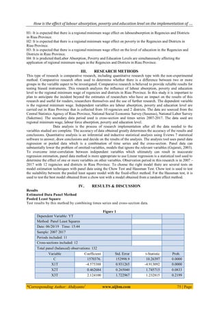 How is the effect of labour absorption, poverty and education level on the implementation of ….
*Corresponding Author: Abdiyanto1
www.aijbm.com 75 | Page
H1: It is expected that there is a regional minimum wage effect on labourabsorption in Regencies and Districts
in Riau Province.
H2: It is expected that there is a regional minimum wage effect on poverty in the Regencies and Districts in
Riau Province.
H3: It is expected that there is a regional minimum wage effect on the level of education in the Regencies and
Districts in Riau Province.
H4: It is predicted thatLabor Absorption, Poverty and Education Levels are simultaneously affecting the
application of regional minimum wages in the Regencies and Districts in Riau Province.
III. RESEARCH METHODS
This type of research is comparative research, including quantitative research type with the non-experimental
method. Comparative research often used to determine whether there is a difference between two or more
groups in the variable aspect to be investigated. Comparative research is believed to provide reliable results for
testing biased instruments. This research analyzes the influence of labour absorption, poverty and education
level to the regional minimum wage of regencies and districts in Riau Province. In this study it is important to
plan to anticipate the incident beyond the estimates of researchers who have an impact on the results of this
research and useful for readers, researchers themselves and the use of further research. The dependent variable
is the regional minimum wage. Independent variables are labour absorption, poverty and education level are
carried out in Riau Province that is collected from 10 regencies and 2 districts. The data are sourced from the
Central Statistics Agency of Riau Province, National Social Economic Survey (Susenas), National Labor Survey
(Sakernas). The secondary data period used is cross-section and times series 2007-2017. The data used are
regional minimum wage, labour force absorption, poverty and education level.
Data analysis is the process of research implementation after all the data needed to the
variables studied are complete. The accuracy of data obtained greatly determines the accuracy of the results and
conclusions. Quantitative analysis is an inferential and inductive statistical analysis using Eviews 7 statistical
software to answer, draw conclusions and decide on the results of the analysis. The analysis tool uses panel data
regression or pooled data which is a combination of time series and the cross-section. Panel data can
substantially lower the problem of omitted-variables, models that ignore the relevant variables (Gujarati, 2003).
To overcome inter-correlation between independent variables which ultimately can result in inaccurate
regression estimation, panel data method is more appropriate to use Linear regression is a statistical tool used to
determine the effect of one or more variables on other variables. Observation period in this research is in 2007 -
2017 with 12 regencies and districts in Riau Province. To choose the right model there are several tests on
model estimation techniques with panel data using the Chow Test and Hausman Test. Chow test is used to test
the suitability between the pooled least square model with the fixed-effect method. For the Hausman test, it is
used to test the best model obtained from a chow test with a model obtained from a random effect method.
IV. RESULTS & DISCUSSION
Results
Estimated Data Panel Method
Pooled Least Square
Test results by this method by combining times series and cross-section data.
Figure 1
Dependent Variable: YT
Method: Panel Least Squares
Date: 06/20/19 Time: 15:44
Sample: 2007 2017
Periods included: 11
Cross-sections included: 12
Total panel (balanced) observations: 132
Variable Coefficient Std. Error t-Statistic Prob.
C 1570376. 152998.9 10.26397 0.0000
X1T -4.575388 0.931265 -4.913092 0.0000
X2T 0.462684 0.265040 1.745715 0.0833
X3T 2.124100 1.722967 1.232815 0.2199
 