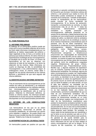 MET. Y TEC. DE ESTUDIO MICROBIOLOGICO II.
IV.- FASE POSANALITICA
4.1 INFORME PRELIMINAR
El hallazgo de un hemocultivo positivo puede ser
crítico por lo que el resultado obtenido de la tinción
de Gram debe informarse inmediatamente por vía
telefónica al médico responsable del enfermo y
dejar registrado el día, la hora y el nombre de la
persona que recibe el informe. En dicho informe se
especificará la morfología de los microorganismos,
el resultado de la tinción de Gram, el número de
hemocultivos en los que se observan con
referencia al total de los extraídos y la fecha de
obtención de los mismos. Debe informarse, en
cuanto se disponga de ella, la sensibilidad del
microorganismo a los antimicrobianos según el
antibiograma inicial. El informe verbal debe ir
seguido de uno escrito informando en los mismos
términos y advirtiendo de que será seguido del
informe definitivo.
4.2 IDENTIFICACION E INFORME DEFINITIVO
Tras el crecimiento de los microorganismos en los
medios de cultivo se identificarán y se realizarán
pruebas de sensibilidad por los métodos estándar.
Los microorganismos considerados como
contaminantes se identificarán sólo al nivel de
género. Obtenida la información definitiva, se
emitirá un informe escrito. Se informará también
verbalmente en el caso de que los resultados sean
discrepantes con los proporcionados previamente.
4.3 INFORME DE LOS HEMOCULTIVOS
NEGATIVOS
Los hemocultivos en los que no se aíslan
microorganismos, transcurrido el período de
incubación establecido, se informarán por escrito
como estériles o negativos. Se puede añadir una
frase en la que consten los días de incubación, por
ejemplo: “Estéril a los 5 días de incubación”.
4.4 INTERPRETACION DE LOS RESULTADOS
Un hemocultivo puede ser positivo sin que ello
represente un episodio verdadero de bacteriemia.
Es frecuente que el propio microbiota cutánea del
enfermo o del personal que realice la toma del
hemocultivo pueda contaminar la sangre en el
momento de la extracción. También el laboratorio,
durante la manipulación de los hemocultivos,
puede inocular de forma accidental los
microorganismos. Si la técnica de extracción,
transporte y procesamiento es correcta, no debe
contaminarse más de un 3% de 11 todas las
extracciones. Denominamos bacteriemia
verdadera a aquella producida por
microorganismos realmente presentes en la
sangre de los pacientes y falsas bacteriemias a las
causadas por una contaminación accidental de los
medios de cultivo. La distinción entre la verdadera
bacteriemia y la que no lo es constituye un asunto
de la máxima importancia y trascendencia para el
paciente. Uno de los datos orientativos más
importante lo constituye la propia identidad de los
microorganismos aislados. Microorganismos
patógenos como Staphylococcus aureus,
Escherichia coli y otras enterobacterias,
Pseudomonas aeruginosa y Streptococcus
pneumoniae son responsables de bacteriemias
verdaderas en más del 90% de los casos. Por el
contrario, es dudoso el papel que representan los
microorganismos que forman parte del microbiota
del paciente como los estafilococos coagulasa
negativa, Streptococcus del grupo viridans,
Corynebacterium spp., Propionibacterium acnes,
Bacillus spp. y algunas especies de Clostridium
que, en conjunto, suponen menos del 5% de las
bacteriemias verdaderas. Sin embargo, algunos de
estos microorganismos pueden ser responsables
de auténticas bacteriemias en algunas situaciones
y por tanto, su identidad no es un dato suficiente
para establecer el criterio de significación clínica.
Es preciso recurrir al número de hemocultivos en
que se repite el aislado y en este sentido, sin que
el dato sea definitivo, es indudable que la
repetición de la misma bacteria en más de una
extracción (suponiendo que todas las extracciones
no se han realizado desde una misma vía
contaminada), aumenta la probabilidad de que se
trate de una bacteriemia verdadera. Por el
contrario, la presencia de un solo hemocultivo
positivo de extracciones seriadas en un corto
período de tiempo sugiere una contaminación. El
valor de los hemocultivos cuantitativos para
predecir la bacteriemia verdadera también ha sido
cuestionado, así como los hemocultivos obtenidos
secuencialmente. En el caso de la endocarditis la
bacteriemia es continua y si un cultivo es positivo
todos deberían serlo también. Sin embargo, la
mayor parte de las bacteriemias son transitorias y
por lo tanto no es de extrañar que sólo en el 70-
80% de los casos los hemocultivos sean positivos.
En general es de ayuda también para la
interpretación la existencia de cuerpos extraños o
focos infecciosos de los que se haya aislado el
mismo microorganismo que en la sangre. En la
mayoría de las ocasiones, sin embargo, el
 