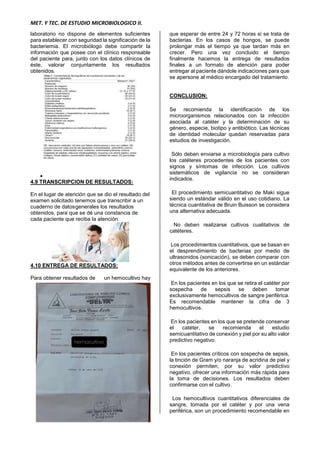 MET. Y TEC. DE ESTUDIO MICROBIOLOGICO II.
laboratorio no dispone de elementos suficientes
para establecer con seguridad la significación de la
bacteriemia. El microbiólogo debe compartir la
información que posee con el clínico responsable
del paciente para, junto con los datos clínicos de
éste, valorar conjuntamente los resultados
obtenidos.

4.9 TRANSCRIPCION DE RESULTADOS:
En el lugar de atención que se dio el resultado del
examen solicitado tenemos que transcribir a un
cuaderno de datosgenerales los resultados
obtenidos, para que se dé una constancia de
cada paciente que reciba la atención.
4.10 ENTREGA DE RESULTADOS:
Para obtener resultados de un hemocultivo hay
que esperar de entre 24 y 72 horas si se trata de
bacterias. En los casos de hongos, se puede
prolongar más el tiempo ya que tardan más en
crecer. Pero una vez concluido el tiempo
finalmente hacemos la entrega de resultados
finales a un formato de atención para poder
entregar al paciente dándole indicaciones para que
se apersone al médico encargado del tratamiento.
CONCLUSION:
Se recomienda la identificación de los
microorganismos relacionados con la infección
asociada al catéter y la determinación de su
género, especie, biotipo y antibiótico. Las técnicas
de identidad molecular quedan reservadas para
estudios de investigación.
Sólo deben enviarse a microbiología para cultivo
los catéteres procedentes de los pacientes con
signos y síntomas de infección. Los cultivos
sistemáticos de vigilancia no se consideran
indicados.
El procedimiento semicuantitativo de Maki sigue
siendo un estándar válido en el uso cotidiano. La
técnica cuantitativa de Bruin Buisson se considera
una alternativa adecuada.
No deben realizarse cultivos cualitativos de
catéteres.
Los procedimientos cuantitativos, que se basan en
el desprendimiento de bacterias por medio de
ultrasonidos (sonicación), se deben comparar con
otros métodos antes de convertirse en un estándar
equivalente de los anteriores.
En los pacientes en los que se retira el catéter por
sospecha de sepsis se deben tomar
exclusivamente hemocultivos de sangre periférica.
Es recomendable mantener la cifra de 3
hemocultivos.
En los pacientes en los que se pretende conservar
el catéter, se recomienda el estudio
semicuantitativo de conexión y piel por su alto valor
predictivo negativo.
En los pacientes críticos con sospecha de sepsis,
la tinción de Gram y/o naranja de acridina de piel y
conexión permiten, por su valor predictivo
negativo, ofrecer una información más rápida para
la toma de decisiones. Los resultados deben
confirmarse con el cultivo.
Los hemocultivos cuantitativos diferenciales de
sangre, tomada por el catéter y por una vena
periférica, son un procedimiento recomendable en
 