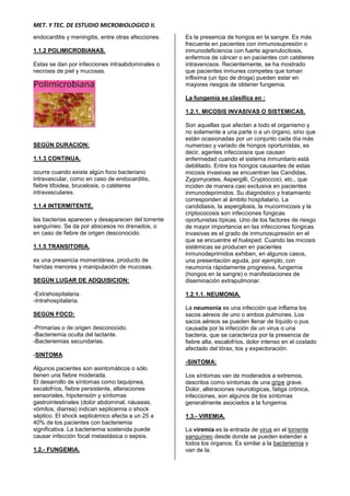 MET. Y TEC. DE ESTUDIO MICROBIOLOGICO II.
endocarditis y meningitis, entre otras afecciones.
1.1.2 POLIMICROBIANAS.
Estas se dan por infecciones intraabdominales o
necrosis de piel y mucosas.
SEGÚN DURACION:
1.1.3 CONTINUA.
ocurre cuando existe algún foco bacteriano
intravascular, como en caso de endocarditis,
fiebre tifoidea, brucelosis, o catéteres
intravasculares.
1.1.4 INTERMITENTE.
las bacterias aparecen y desaparecen del torrente
sanguíneo. Se da por abscesos no drenados, o
en caso de fiebre de origen desconocido.
1.1.5 TRANSITORIA.
es una presencia momentánea, producto de
heridas menores y manipulación de mucosas.
SEGÚN LUGAR DE ADQUISICION:
-Extrahospitalaria.
-Intrahospitalaria.
SEGÚN FOCO:
-Primarias o de origen desconocido.
-Bacteriemia oculta del lactante.
-Bacteriemias secundarias.
-SINTOMA:
Algunos pacientes son asintomáticos o sólo
tienen una fiebre moderada.
El desarrollo de síntomas como taquipnea,
escalofríos, fiebre persistente, alteraciones
sensoriales, hipotensión y síntomas
gastrointestinales (dolor abdominal, náuseas,
vómitos, diarrea) indican septicemia o shock
séptico. El shock septicémico afecta a un 25 a
40% de los pacientes con bacteriemia
significativa. La bacteriemia sostenida puede
causar infección focal metastásica o sepsis.
1.2.- FUNGEMIA.
Es la presencia de hongos en la sangre. Es más
frecuente en pacientes con inmunosupresión o
inmunodeficiencia con fuerte agranulocitosis,
enfermos de cáncer o en pacientes con catéteres
intravenosos. Recientemente, se ha mostrado
que pacientes inmunes competes que toman
inflixima (un tipo de droga) pueden estar en
mayores riesgos de obtener fungemia.
La fungemia se clasifica en :
1.2.1. MICOSIS INVASIVAS O SISTEMICAS.
Son aquellas que afectan a todo el organismo y
no solamente a una parte o a un órgano, sino que
están ocasionadas por un conjunto cada día más
numeroso y variado de hongos oportunistas, es
decir, agentes infecciosos que causan
enfermedad cuando el sistema inmunitario está
debilitado. Entre los hongos causantes de estas
micosis invasivas se encuentran las Candidas,
Zygomycetes, Aspergilli, Cryptoccoci, etc., que
inciden de manera casi exclusiva en pacientes
inmunodeprimidos. Su diagnóstico y tratamiento
corresponden al ámbito hospitalario. La
candidiasis, la aspergilosis, la mucormicosis y la
criptococosis son infecciones fúngicas
oportunistas típicas. Uno de los factores de riesgo
de mayor importancia en las infecciones fúngicas
invasivas es el grado de inmunosupresión en el
que se encuentre el huésped. Cuando las micosis
sistémicas se producen en pacientes
inmunodeprimidos exhiben, en algunos casos,
una presentación aguda, por ejemplo, con
neumonía rápidamente progresiva, fungemia
(hongos en la sangre) o manifestaciones de
diseminación extrapulmonar.
1.2.1.1. NEUMONIA.
La neumonía es una infección que inflama los
sacos aéreos de uno o ambos pulmones. Los
sacos aéreos se pueden llenar de líquido o pus.
causada por la infección de un virus o una
bacteria, que se caracteriza por la presencia de
fiebre alta, escalofríos, dolor intenso en el costado
afectado del tórax, tos y expectoración.
-SINTOMA:
Los síntomas van de moderados a extremos,
descritos como síntomas de una gripe grave.
Dolor, alteraciones neurológicas, fatiga crónica,
infecciones, son algunos de los síntomas
generalmente asociados a la fungemia.
1.3.- VIREMIA.
La viremia es la entrada de virus en el torrente
sanguíneo desde donde se pueden extender a
todos los órganos. Es similar a la bacteriemia y
van de la:
 