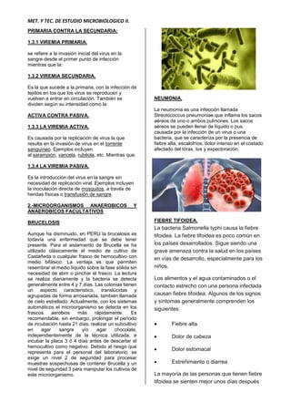 MET. Y TEC. DE ESTUDIO MICROBIOLOGICO II.
PRIMARIA CONTRA LA SECUNDARIA:
1.3.1 VIREMIA PRIMARIA.
se refiere a la invasión inicial del virus en la
sangre desde el primer punto de infección
mientras que la:
1.3.2 VIREMIA SECUNDARIA.
Es la que sucede a la primaria, con la infección de
tejidos en los que los virus se reproducen y
vuelven a entrar en circulación. También se
dividen según su intensidad como la:
ACTIVA CONTRA PASIVA.
1.3.3 LA VIREMIA ACTIVA.
Es causada por la replicación de virus la que
resulta en la invasión de virus en el torrente
sanguíneo. Ejemplos incluyen
al sarampión, varicela, rubéola, etc. Mientras que:
1.3.4 LA VIREMIA PASIVA.
Es la introducción del virus en la sangre sin
necesidad de replicación viral. Ejemplos incluyen
la inoculación directa de mosquitos, a través de
heridas físicas o transfusión de sangre.
2.-MICROORGANISMOS ANAEROBICOS Y
ANAEROBICOS FACULTATIVOS
BRUCELOSIS
Aunque ha disminuido, en PERU la brucelosis es
todavía una enfermedad que se debe tener
presente. Para el aislamiento de Brucella se ha
utilizado clásicamente el medio de cultivo de
Castañeda o cualquier frasco de hemocultivo con
medio bifásico. La ventaja es que permiten
resembrar el medio líquido sobre la fase sólida sin
necesidad de abrir o pinchar el frasco. La lectura
se realiza diariamente y la bacteria se detecta
generalmente entre 4 y 7 días. Las colonias tienen
un aspecto característico, translúcidas y
agrupadas de forma arrosariada, también llamada
de cielo estrellado. Actualmente, con los sistemas
automáticos el microorganismo se detecta en los
frascos aerobios más rápidamente. Es
recomendable, sin embargo, prolongar el período
de incubación hasta 21 días, realizar un subcultivo
en agar sangre y/o agar chocolate,
independientemente de la técnica utilizada, e
incubar la placa 3 ó 4 días antes de descartar el
hemocultivo como negativo. Debido al riesgo que
representa para el personal del laboratorio, se
exige un nivel 2 de seguridad para procesar
muestras sospechosas de contener Brucella y un
nivel de seguridad 3 para manipular los cultivos de
este microorganismo.
NEUMONIA.
La neumonía es una infección llamada
Streotococcus pneumoniae.que inflama los sacos
aéreos de uno o ambos pulmones. Los sacos
aéreos se pueden llenar de líquido o pus.
causada por la infección de un virus o una
bacteria, que se caracteriza por la presencia de
fiebre alta, escalofríos, dolor intenso en el costado
afectado del tórax, tos y expectoración.
FIEBRE TIFOIDEA.
La bacteria Salmonella typhi causa la fiebre
tifoidea. La fiebre tifoidea es poco común en
los países desarrollados. Sigue siendo una
grave amenaza contra la salud en los países
en vías de desarrollo, especialmente para los
niños.
Los alimentos y el agua contaminados o el
contacto estrecho con una persona infectada
causan fiebre tifoidea. Algunos de los signos
y síntomas generalmente comprenden los
siguientes:
 Fiebre alta
 Dolor de cabeza
 Dolor estomacal
 Estreñimiento o diarrea
La mayoría de las personas que tienen fiebre
tifoidea se sienten mejor unos días después
 