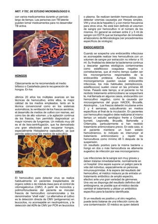MET. Y TEC. DE ESTUDIO MICROBIOLOGICO II.
con varios medicamentos durante un período
largo de tiempo. Las personas con TB latente
pueden tomar medicamentos para no desarrollar
TB activa.
HONGOS
Clásicamente se ha recomendado el medio
bifásico o Castañeda para la recuperación de
hongos. En los
últimos 20 años los múltiples avances en las
técnicas de hemocultivo, entre ellos, la mejor
calidad de los medios empleados, tanto en la
técnica convencional como en los sistemas
automáticos, la ventilación de los frascos aerobios,
el desarrollo de medios de cultivo con resinas, así
como los de alto volumen, y la agitación continua
de los frascos, han permitido diagnosticar un
mayor número de fungemias. Un método muy útil
es el de lisis-centrifugación, que ha demostrado
una gran efectividad para recuperar hongos,
especialmente Histoplasma capsulatum, ya que
permite seleccionar los medios de subcultivo.
VIRUS
El hemocultivo para detectar virus se realiza
habitualmente en pacientes trasplantados de
órgano sólido o de médula ósea para el control de
citomegalovirus (CMV). A partir de monocitos y
polimorfonucleares del paciente se inoculan
frascos de hemocultivo convencionales y los
denominados “shell vials”. La alternativa al cultivo
es la detección directa de CMV (antigenemia) en
leucocitos, no aconsejable en neutropénicos, y la
detección del ADN de CMV por PCR en leucocitos
o plasma. Se realizan también hemocultivos para
detectar viremias causadas por Herpes simplex,
VIH y virus de la hepatitis C y con menor frecuencia
para otros virus. No está bien definido el volumen
de sangre por hemocultivo ni el número de los
mismos. En general se extraen entre 2 y 5 ml de
sangre con EDTA que se transportan de inmediato
al laboratorio de Microbiología (ver procedimientos
específicos de virología)
ENDOCARDITIS
Cuando se sospecha una endocarditis infecciosa
es aconsejable realizar tres hemocultivos con un
volumen de sangre por extracción no inferior a 10
ml. Su finalidad es detectar la bacteriemia continua
y descartar agentes etiológicos contaminantes
como estafilococo coagulasa negativa o
corinebacterias, que al mismo tiempo suelen ser
los microorganismos responsables de la
endocarditis protésica. Aunque todos los
microorganismos pueden causar endocarditis
infecciosa, los más habituales (estreptococos,
estafilococos) suelen crecer en las primeras 48
horas. Pasado este tiempo, si el paciente no ha
recibido tratamiento antimicrobiano se sospechará
la, mal llamada en algunos casos, endocarditis con
hemocultivo negativo, como la causada por
microorganismos del grupo HACEK, Brucella,
Abiotrophia... Los frascos deberán incubarse entre
2 y 4 semanas, subcultivando en medios
específicos al final de la incubación. En pacientes
con hemocultivo negativo debe realizarse al mismo
tiempo un estudio serológico frente a Coxiella
burnetii, Legionella, Brucella, Bartonella y
Chlamydia, particularmente si han recibido
tratamiento antimicrobiano previo. En este caso, si
el paciente mantiene un buen estado
hemodinámico, lo indicado es interrumpir el
tratamiento antimicrobiano y repetir los
hemocultivos como mínimo 48 h después de la
suspensión.
Un resultado positivo para la misma bacteria u
hongo en dos o más hemocultivos es altamente
sugestivo de infección por ese microorganismo.
Las infecciones de la sangre son muy graves y
deben tratarse inmediatamente, normalmente en
un hospital. Una sepsis supone un peligro para la
vida del individuo, especialmente en personas
inmunosuprimidas. A la espera del resultado del
hemocultivo, el médico instaura ya de entrada un
tratamiento antibiótico de amplio espectro,
efectivo ante una gran variedad de gérmenes.
Una vez se disponga del resultado definitivo del
antibiograma, es posible que el médico decida
cambiar el tratamiento y utilizar un antibiótico
específico para la bacteria identificada.
Si un resultado es positivo y el otro negativo,
puede tanto tratarse de una infección como de
una contaminación. El médico es quien deberá
 
