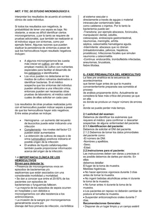 MET. Y TEC. DE ESTUDIO MICROBIOLOGICO II.
interpretar los resultados de acuerdo al contexto
clínico de cada individuo.
Si todos los resultados son negativos, la
probabilidad de tener una sepsis es baja. No
obstante, a veces es difícil identificar ciertos
microorganismos, y por lo tanto se requiere de
pruebas adicionales, que también se realizarán si
el individuo sigue con síntomas, como por
ejemplo fiebre. Algunas razones que pueden
explicar la persistencia de síntomas a pesar de
que los hemocultivos hayan resultado negativos
incluyen:
 A algunos microorganismos les cuesta
más crecer en cultivo; por ello se
emplean medios de cultivo con nutrientes
especiales para facilitar el desarrollo de
los patógenos e identificarlos
 Los virus pueden no detectarse en los
medios de cultivo rutinarios destinados a
identificar bacterias. Si el médico
sospecha que los síntomas del individuo
pueden atribuirse a una infección vírica,
entonces pueden ser necesarias otras
pruebas de laboratorio; el médico sabrá
cuales de ellas solicitar en cada caso
Los resultados de otras pruebas realizadas junto
con el hemocultivo pueden indicar sepsis a pesar
de que los hemocultivos hayan sido negativos.
Entre estas pruebas se incluye:
 Hemograma - un aumento del recuento
de leucocitos puede estar indicando una
infección
 Complemento - los niveles del factor C3
pueden estar aumentados
 La obtención de cultivos de esputo o de
orina (urinocultivo) positivos indicaría el
posible origen de la infección
 El análisis de líquido cefalorraquídeo
también puede proporcionar información
acerca del origen de la infección.
1.4 IMPORTANCIA CLÍNICA DE LOS
HEMOCULTIVOS
Sirven para detectar la:
• Presencia de microorganismos vivos en
episodios de bacteriemias y/o
septicemias que están asociados con una
considerable morbilidad y mortalidad.
• Se dan a conocer que entre el 20-50% de los
pacientes con episodios de
bacteriemias o funguemias fallecen.
• La mayoría de los episodios de sepsis ocurren
en hospitales y son debidos a
microorganismos con alta resistencia a los
antimicrobianos.
• La invasión de la sangre por microorganismos
generalmente ocurre por
drenaje del foco primario de infección, vía linfática
al sistema vascular o
directamente a través de agujas o material
intravascular contaminado tales
como catéteres o injertos. Por lo tanto la
bacteriemia puede ser:
-Transitoria: por ejemplo abscesos, forúnculos,
manipulación dental, celulitis,
cistoscopias, endoscopía gastrointestinal,
neumonías, meningitis, artritis
séptica, osteomielitis hematógena aguda.
-Intermitente: abscesos que no drenan
(intraabdominales, pélvicos, hepáticos,
prostáticos). Infecciones focales que simulan
neumonia u osteomielitis.
-Contínua: endocarditis, tromboflebitis infectadas,
aneurismas, brucelosis,
fiebre tifoidea.
II.- FASE PREANALITICA DEL HEMOCULTIVO
La fase pre analítica es la secuencia de
acontecimientos
que tienen lugar antes de que la muestra
convenientemente preparada sea sometida al
proceso
de análisis propiamente dicho. Actualmente se
considera la fase más crítica del proceso ya que
en ella
es donde se produce un mayor número de errores
y
donde se puede perder más tiempo.
2.1.solicitud del examen:
Debemos de identificar los exámenes que
requiere el médico para confirmar o descartar
sospechas de alguna enfermedad del paciente.
2.1.1.Identificacion del paciente:
Debemos de solicitar el DNI del paciente.
2.1.2.Debemos de tomar los datos primordiales
del paciente como:
-El número de DNI.
-Nombres y apellidos.
-Sexo.
-Edad.
2.2.Instruciones para el paciente:
Las instrucciones deben ser claras y precisas si
es posible debemos de darles por escrito. En
ellas
debemos detallar:
El lugar de la toma de muestra.
Medidas higiénicas.
 No hacer ejercicios vigorosos durante 3 días
antes de tomar la muestra.
 No ingerir bebidas alcohólicas antes ni durante
la toma de la muestra.
 No fumar antes ni durante la toma de la
muestra.
 Los pacientes en reposo no deberán cambiar de
postura al tomarles la muestra.
 Suspender anticonceptivos orales durante 7
días.
Recomendaciones Generales:
• Disponer de un lugar limpio y un campo estéril
 
