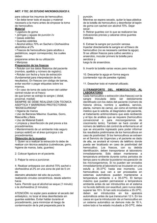 MET. Y TEC. DE ESTUDIO MICROBIOLOGICO II.
para colocar los insumos de hemocultivo.
• Se debe tener todo el equipo y material
necesario a la mano antes de empezar la toma
de hemocultivo.
Material
• Ligadura de goma
• Jeringas y agujas de punción i/v
• Gasas estériles
• Guantes estériles
• Alcohol etílico 70% en Sachet o Clorhexidina
alcohólica al 2%
• Frascos de hemocultivos (para adultos o
pediátricos, según corresponda), los cuales
deben
prepararse antes de su utilización
• Mariposa
Preparación de los frascos
• Rotular con los datos filiatorios del paciente
(nombre, apellido y número de registro).
• Rotular con fecha y hora de extracción
(fundamental para interpretación de los
resultados). En frascos con código de barras,
evitar escribir o pegar etiquetas sobre los
mismos.
• En caso de toma de cada lumen del catéter
central rotular en el frasco
de que lumen se extrajo la sangre ( distal,
proximal, medial)
SIEMPRE SE DEBE REALIZAR CON TECNICA
ASEPTICA Y BARRERAS PROTECTORAS
“BIOSEGURIDAD”
• Higiene de manos
• Uso de Barreras Máxima: Guantes, Gorro,
Mascarilla y Bata.
• Uso de Material Estéril.
• Limpieza y desinfección de piel previa a los
procedimientos.
• Mantenimiento de un ambiente más seguro
(campo estéril) en el área quirúrgica o de
procedimientos.
Obtención de la muestra:
1. Quien va a realizar la extracción lo debe de
realizar con técnica aséptica (cubrebocas, gorro,
higiene de manos, bata, guantes)
2. Colocar ligadura en el paciente.
3. Palpar la vena a puncionar.
4. Realizar antisepsia con alcohol 70% sachet o
clorhexidina al 2% en una zona de piel de 5 cm
de
diámetro alrededor del sitio de punción,
realizando círculos concéntricos, desde adentro
hacia
fuera. Permitir que el alcohol se seque (1 minuto)
o la clorhexidina (2 minutos).
ATENCIÓN: no soplar para acelerar el secado del
antiséptico, no tocar el área desinfectada sin
guantes estériles. Evitar hablar durante el
procedimiento, para minimizar el riesgo de
contaminación de la piel preparada para la
punción.
Mientras se espera secado, quitar la tapa plástica
de la botella de hemocultivo y desinfectar el tapón
de goma con sachet con alcohol 70%. Dejar
secar.
5. Retirar guantes con lo que se realizaron las
indicaciones previas y calzarse otros guantes
Estériles
6. Extraer la sangre por punción venosa.
Inyectar directamente la sangre en el frasco de
hemocultivo (no es necesario cambiar la aguja).
Si se utilizan frascos para cultivo aerobio y
anaerobio, inocular primero la botella para
aerobios y
luego la de anaerobios.
9. Invertir la botella varias veces para mezclar.
10. Descartar la aguja en forma segura
(contenedor rojo de paredes rígidas)
11. Desechar todo el material utilizado.
3.1TRANSPORTE DEL HEMOCULTIVO AL
LABORATORIO
Cada hemocultivo o extracción (dos frascos) con la
sangre inoculada debe ser debidamente
identificado con los datos del paciente (número de
historia clínica, nombre y apellidos, servicio,
planta, número de cama), así como el nombre del
médico que lo solicita, el diagnóstico del paciente,
el tratamiento antimicrobiano que está recibiendo
y el tipo de análisis que se requiere (hemocultivo
convencional o para microorganismos de
crecimiento lento). También se hará constar el
número de teléfono del control de enfermería en el
que se encuentre ingresado para poder informar
los resultados preliminares de los hemocultivos en
caso de positividad. Si los hemocultivos se extraen
en el Servicio de Urgencias y el paciente es dado
de alta, se anotará el número de teléfono donde
pueda ser localizado en caso de positividad del
hemocultivo. Los frascos, con su debida
identificación, deben transportarse al laboratorio
inmediatamente. Sólo deben mantenerse a
temperatura ambiente durante cortos periodos de
tiempo para no afectar la posterior recuperación de
los microorganismos. Si no pueden ser enviados
inmediatamente al laboratorio se incubarán en una
estufa a 35-37ºC hasta ese momento. Los
hemocultivos que van a ser procesados en
sistemas automáticos pueden mantenerse a
temperatura ambiente o a 35-37ºC. El tiempo
máximo que pueden permanecer a temperatura
ambiente antes de ser introducirlos en el sistema
no ha sido definido con exactitud, pero nunca debe
superar las 18 h. Si han sido incubados a 35-37ºC,
deben ser introducidos en los aparatos
automáticos antes de que transcurran 12 h. En los
casos en que la introducción de un hemocultivo en
un sistema automático se demore más de 18 h,
sobre todo si ha estado incubado a 35-37ºC, debe
 