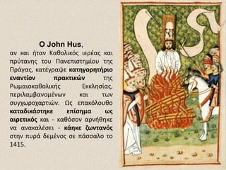 Ο John Hus,
αν και ήταν Καθολικός ιερέας και
πρύτανης του Πανεπιστημίου της
Πράγας, κατέγραψε κατηγορητήριο
εναντίον πρακτικών της
Ρωμαιοκαθολικής Εκκλησίας,
περιλαμβανομένων και των
συγχωροχαρτιών. Ως επακόλουθο
καταδικάστηκε επίσημα ως
αιρετικός και - καθόσον αρνήθηκε
να ανακαλέσει - κάηκε ζωντανός
στην πυρά δεμένος σε πάσσαλο το
1415.
 