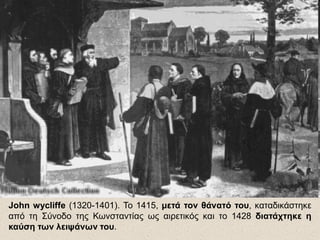 John wycliffe (1320-1401). Το 1415, μετά τον θάνατό του, καταδικάστηκε
από τη Σύνοδο της Κωνσταντίας ως αιρετικός και το 1428 διατάχτηκε η
καύση των λειψάνων του.
 
