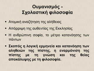 ΟυμανισμόςΟυμανισμός --
Σχολαστική φιλοσοφίαΣχολαστική φιλοσοφία
 Ατομική αναζήτηση της αλήθειας
 Απόρριψη της αυθεντίας της Εκκλησίας
 Η ανθρώπινη σοφία, το μέτρο κατανόησης των
πάντων
 Σκοπός η λογική ερμηνεία και κατανόηση των
αληθειών της πίστης, η εναρμόνιση της
πίστης με τη γνώση και της θείας
αποκάλυψης με τη φιλοσοφία.
 