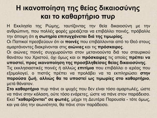 Η Εκκλησία της Ρώμης, ταυτίζοντας την θεία δικαιοσύνη με την
ανθρώπινη, που πολλές φορές χρειάζεται να επιβάλλει ποινές, πρόβαλλε
την άποψη ότι η σωτηρία επιτυγχάνεται διά της τιμωρίας.
Οι Παπικοί πρεσβεύουν ότι οι ποινές που επιβάλλονται από το Θεό στους
αμαρτάνοντες διακρίνονται στις αιώνιες και τις πρόσκαιρες.
Οι αιώνιες ποινές συγχωρούνται στον μετανοούντα διά του σταυρικού
θανάτου του Χριστού, όχι όμως και οι πρόσκαιρες τις οποίες πρέπει να
υποστεί, προς ικανοποίηση της προσβληθείσας θείας δικαιοσύνης.
Τις εκκλησιαστικές ποινές ή αλλιώς επιτίμια που επιβάλλει ο ιερέας που
εξομολογεί, ο πιστός πρέπει να προλάβει να τα εκπληρώσει στην
παρούσα ζωή, αλλιώς θα τα υποστεί ως τιμωρίες στο καθαρτήριο,
μετά θάνατον.
Στο καθαρτήριο πυρ πάνε οι ψυχές που δεν είναι τόσο αμαρτωλές, ώστε
να πάνε στην κόλαση, ούτε τόσο ενάρετες, ώστε να πάνε στον παράδεισο.
Εκεί "καθαρίζονται" σε φωτιές, μέχρι τη Δευτέρα Παρουσία - τότε όμως,
και για όλη την αιωνιότητα, θα πάνε στον παράδεισο.
Η ικανοποίηση της θείας δικαιοσύνης
και το καθαρτήριο πυρ
 