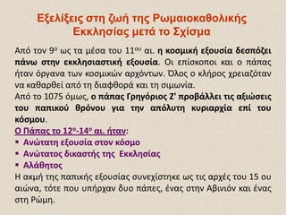 Εξελίξεις στη ζωή της ΡωμαιοκαθολικήςΕξελίξεις στη ζωή της Ρωμαιοκαθολικής
Εκκλησίας μετά το ΣχίσμαΕκκλησίας μετά το Σχίσμα
Από τον 9ο ως τα μέσα του 11ου αι. η κοσμική εξουσία δεσπόζει
πάνω στην εκκλησιαστική εξουσία. Οι επίσκοποι και ο πάπας
ήταν όργανα των κοσμικών αρχόντων. Όλος ο κλήρος χρειαζόταν
να καθαρθεί από τη διαφθορά και τη σιμωνία.
Από το 1075 όμως, ο πάπας Γρηγόριος Ζ' προβάλλει τις αξιώσεις
του παπικού θρόνου για την απόλυτη κυριαρχία επί του
κόσμου.
Ο Πάπας το 12ο-14ο αι. ήταν:
 Ανώτατη εξουσία στον κόσμο
 Ανώτατος δικαστής της Εκκλησίας
 Αλάθητος
Η ακμή της παπικής εξουσίας συνεχίστηκε ως τις αρχές του 15 ου
αιώνα, τότε που υπήρχαν δυο πάπες, ένας στην Αβινιόν και ένας
στη Ρώμη.
 