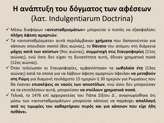 Η ανάπτυξη του δόγματος των αφέσεωνΗ ανάπτυξη του δόγματος των αφέσεων
(λατ. Indulgentiarum Doctrina)
 Μέσω διαφόρων «αντισταθμισμάτων» μπορούσε ο πιστός να εξασφαλίσει
πλήρη άφεση αμαρτιών.
 Τα «αντισταθμίσματα» αυτά περιλάμβαναν χρήματα που δαπανούνταν για
κάποιον σπουδαίο σκοπό (8ος αιώνας), το θάνατο του ατόμου στη διάρκεια
μάχης κατά των απίστων (9ος αιώνας), συμμετοχή στις Σταυροφορίες (11ος
αιώνας), ενώ όσοι δεν είχαν τη δυνατότητα αυτή, έδιναν χρηματικά ποσά
(12ος αιώνας).
 Όταν τελείωσαν οι Σταυροφορίες, εμφανίστηκαν τα ιωβηλαία έτη (13ος
αιώνας) κατά τα οποία για να λάβουν άφεση αμαρτιών όφειλαν να μεταβούν
στη Ρώμη για διαμονή τουλάχιστο 15 ημερών ή 30 ημερών για Ρωμαίους που
θα έκαναν επισκέψεις σε ναούς των αποστόλων, ενώ όσοι δεν μπορούσαν
να τα επιτελέσουν αυτά, μπορούσαν να στείλουν χρηματικά ποσά.
 Τελικά, το 1476 επί αρχιερατείας του Πάπα Σίξτου Δ΄, αναγνωρίσθηκε ότι
μέσω των «αντισταθμισμάτων» μπορούσε κάποιος να παράσχει απαλλαγή
από τις τιμωρίες του καθαρτήριου πυρός και για κάποιον που είχε ήδη
πεθάνει.
 