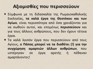 ΑξιομισθίεςΑξιομισθίες που περισσεύουνπου περισσεύουν
 Σύμφωνα με τη διδασκαλία της Ρωμαιοκαθολικής
Εκκλησίας, τα καλά έργα της Θεοτόκου και των
Αγίων, είναι περισσότερα από όσα χρειάζονται για
να σωθούν αυτοί, και επομένως περισσεύουν και
για τους άλλους ανθρώπους, που δεν έχουν τέτοια
έργα.
 Τα καλά λοιπόν έργα που περισσεύουν από τους
Αγίους, ο Πάπας μπορεί να τα διαθέτει (!) για την
συγχώρηση αμαρτιών άλλων ανθρώπων, που
υστέρησαν σε έργα αρετής ή πέθαναν
αμαρτάνοντες!
 