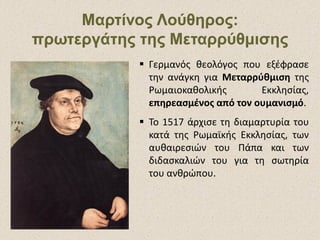 Μαρτίνος Λούθηρος:Μαρτίνος Λούθηρος:
πρωτεργάτης της Μεταρρύθμισηςπρωτεργάτης της Μεταρρύθμισης
 Γερμανός θεολόγος που εξέφρασε
την ανάγκη για Μεταρρύθμιση της
Ρωμαιοκαθολικής Εκκλησίας,
επηρεασμένος από τον ουμανισμό.
 Το 1517 άρχισε τη διαμαρτυρία του
κατά της Ρωμαϊκής Εκκλησίας, των
αυθαιρεσιών του Πάπα και των
διδασκαλιών του για τη σωτηρία
του ανθρώπου.
 