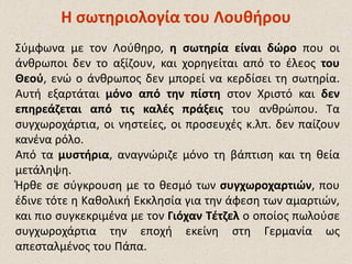ΗΗ σωτηριολογίασωτηριολογία του Λουθήρουτου Λουθήρου
Σύμφωνα με τον Λούθηρο, η σωτηρία είναι δώρο που οι
άνθρωποι δεν το αξίζουν, και χορηγείται από το έλεος του
Θεού, ενώ ο άνθρωπος δεν μπορεί να κερδίσει τη σωτηρία.
Αυτή εξαρτάται μόνο από την πίστη στον Χριστό και δεν
επηρεάζεται από τις καλές πράξεις του ανθρώπου. Τα
συγχωροχάρτια, οι νηστείες, οι προσευχές κ.λπ. δεν παίζουν
κανένα ρόλο.
Από τα μυστήρια, αναγνώριζε μόνο τη βάπτιση και τη θεία
μετάληψη.
Ήρθε σε σύγκρουση με το θεσμό των συγχωροχαρτιών, που
έδινε τότε η Καθολική Εκκλησία για την άφεση των αμαρτιών,
και πιο συγκεκριμένα με τον Γιόχαν Τέτζελ ο οποίος πωλούσε
συγχωροχάρτια την εποχή εκείνη στη Γερμανία ως
απεσταλμένος του Πάπα.
 