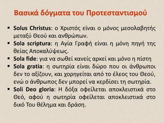  Solus Christus: ο Χριστός είναι ο μόνος μεσολαβητής
μεταξύ Θεού και ανθρώπων.
 Sola scriptura: η Αγία Γραφή είναι η μόνη πηγή της
θείας Αποκαλύψεως.
 Sola fide: για να σωθεί κανείς αρκεί και μόνο η πίστη
 Sola gratia: η σωτηρία είναι δώρο που οι άνθρωποι
δεν το αξίζουν, και χορηγείται από το έλεος του Θεού,
ενώ ο άνθρωπος δεν μπορεί να κερδίσει τη σωτηρία.
 Soli Deo gloria: Η δόξα οφείλεται αποκλειστικά στο
Θεό, αφού η σωτηρία οφείλεται αποκλειστικά στο
δικό Του θέλημα και δράση.
Βασικά δόγματα του ΠροτεσταντισμούΒασικά δόγματα του Προτεσταντισμού
 