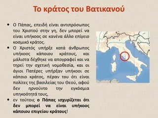  Ο Πάπας, επειδή είναι αντιπρόσωπος
του Χριστού στην γη, δεν μπορεί να
είναι υπήκοος σε κανένα άλλο επίγειο
κοσμικό κράτος.
 Ο Χριστός υπήρξε κατά άνθρωπος
υπήκοος κάποιου κράτους, και
μάλιστα δέχθηκε να απογραφεί και να
τηρεί την σχετική νομοθεσία, και οι
άγιοι Πατέρες υπήρξαν υπήκοοι σε
κάποιο κράτος, πέραν του ότι είναι
πολίτες της βασιλείας του Θεού, αφού
δεν ηρνούντο την εγκόσμια
υπηκοότητά τους,
 εν τούτοις ο Πάπας ισχυρίζεται ότι
δεν μπορεί να είναι υπήκοος
κάποιου επιγείου κράτους!
Το κράτος του ΒατικανούΤο κράτος του Βατικανού
 