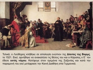 Τελικά, ο Λούθηρος κλήθηκε σε απολογία ενώπιον της Δίαιτας της Βορμς,
το 1521. Εκεί, αρνήθηκε να ανακαλέσει τις θέσεις του και ο Κάρολος ο Ε΄ τον
έθεσε εκτός νόμου. Κατέφυγε στον ηγεμόνα της Σαξονίας και κατά την
παραμονή του εκεί μετέφρασε την Καινή Διαθήκη στα Γερμανικά.
 