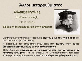 ΟύλριχΟύλριχ ΖβίγγλιοςΖβίγγλιος
(Huldreich Zwingli)
(1484-1531)
Έφερε τη Μεταρρύθμιση στην Ελβετία
Άλλοι μεταρρυθμιστέςΆλλοι μεταρρυθμιστές
Ως πηγή της χριστιανικής διδασκαλίας δεχόταν μόνο την Αγία Γραφή και
απέρριπτε την Ιερά Παράδοση.
Η διδασκαλία του επικράτησε στην αρχή στη Ζυρίχη, όπου ίδρυσε
θεοκρατικό κράτος, καθώς και σε 6 άλλα καντόνια.
Ήρθε όμως σε σύγκρουση με τα καντόνια που έμεναν πιστά στην
καθολική Εκκλησία. Για να επιβάλει τις μεταρρυθμιστικές του ιδέες
κατέφυγε στη χρήση των όπλων, αλλά σκοτώθηκε στη μάχη του Κάπελ.
 