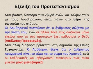Εξέλιξη του Προτεσταντισμού
Μια βασική διαφορά των Ζβιγγλιανών και Καλβινιστών
με τους Λουθηρανούς είναι πάνω στο θέμα της
σωτηρίας του ατόμου.
Οι Λουθηρανοί πιστεύουν ότι ο άνθρωπος σώζεται με
την πίστη του, ενώ οι άλλοι λένε πως σώζονται μόνο
εκείνοι που εκ των προτέρων έχει καθορίσει ο Θεός
(Απόλυτος Προορισμός).
Μια άλλη διαφορά βρίσκεται στη σημασία της Θείας
Ευχαριστίας. Ο Λούθηρος έλεγε ότι ο άνθρωπος
πραγματικά πίνει το αίμα και το σώμα του Χριστού, ενώ
οι Καλβινιστές και Ζβιγγλιανοί πιστεύουν πως αυτό
γίνεται μόνο μεταφορικά.
 