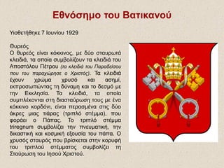 Εθνόσημο του Βατικανού
Υιοθετήθηκε 7 Ιουνίου 1929
Θυρεός
Ο θυρεός είναι κόκκινος, με δύο σταυρωτά
κλειδιά, τα οποία συμβολίζουν τα κλειδιά του
Αποστόλου Πέτρου (τα κλειδιά του Παραδείσου
που του παραχώρησε ο Χριστός). Τα κλειδιά
έχουν χρώμα χρυσό και ασημί,
εκπροσωπώντας τη δύναμη και το δεσμό με
την Εκκλησία. Τα κλειδιά, τα οποία
συμπλέκονται στη διασταύρωση τους με ένα
κόκκινο κορδόνι, είναι περασμένα στις δύο
άκρες μιας τιάρας (τριπλό στέμμα), που
φοράει ο Πάπας. Το τριπλό στέμμα
triregnum συμβολίζει την πνευματική, την
δικαστική και κοσμική εξουσία του πάπα. Ο
χρυσός σταυρός που βρίσκεται στην κορυφή
του τριπλού στέμματος συμβολίζει τη
Σταύρωση του Ιησού Χριστού.
 