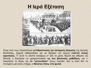 Ένας από τους περισσότερο αντιδραστικούς και σκληρούς θεσμούς της Δυτικής
Εκκλησίας. Αρχικά καθιερώθηκε για να διεξάγει τον αγώνα ενάντια στους
αιρετικούς. Γι' αυτό το σκοπό κατάφυγε σ' όλα τα μέσα, θεμιτά και αθέμιτα. Δε
δίσταζε η Εκκλησία να χρησιμοποιήσει τις πιο βάναυσες μεθόδους, για ν'
αναγκάσει το θύμα της να "μετανοήσει" όπως λεγόταν τότε κι όταν δεν το
πετύχαινε μια λύση υπήρχε, ο θάνατος πάνω στη φωτιά.
Η Ιερά ΕξέτασηΗ Ιερά Εξέταση
 