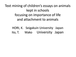Text mining of children‘s essays on animals
kept in schools
focusing on importance of life
and attachment to animals
HORI, K. Seigakuin University Japan
Ito, T. Wako University Japan
 