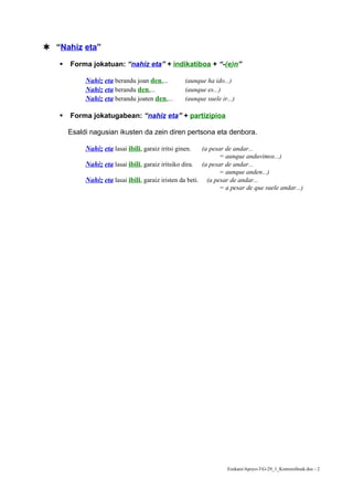  “Nahiz eta”

      Forma jokatuan: “nahiz eta” + indikatiboa + “-(e)n”

            Nahiz eta berandu joan den,...          (aunque ha ido...)
            Nahiz eta berandu den,...               (aunque es...)
            Nahiz eta berandu joaten den,...        (aunque suele ir...)

      Forma jokatugabean: “nahiz eta” + partizipioa

       Esaldi nagusian ikusten da zein diren pertsona eta denbora.

            Nahiz eta lasai ibili, garaiz iritsi ginen.   (a pesar de andar...
                                                                 = aunque anduvimos...)
            Nahiz eta lasai ibili, garaiz iritsiko dira. (a pesar de andar...
                                                                 = aunque anden...)
            Nahiz eta lasai ibili, garaiz iristen da beti. (a pesar de andar...
                                                                 = a pesar de que suele andar...)




                                                                     EuskaraApoyo-3G-29_1_Kontzesiboak.doc - 2
 