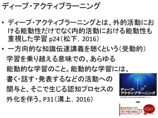 ディープ・アクティブラーニング
• ディープ・アクティブラーニングとは、外的活動にお
ける能動性だけでなく内的活動における能動性も
重視した学習 p24（松下，2016）
• 一方向的な知識伝達講義を聴くという（受動的）
学習を乗り越える意味での、あらゆる
能動的な学習のこと。能動的な学習には、
書く・話す・発表するなどの活動への
関与と、そこで生じる認知プロセスの
外化を伴う。P31（溝上，2016）
10
 