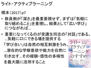 ライト・アクティブラーニング
橋本（2017）p7
• 教員側が「深さ」を最重要視せず、まずは「気軽に
取り組めること」を重視し、結果として「広い学び」
につながれば…
• 重要になってくるのが受講生同志の「対話」である。
…気軽に口にできる場を提供する
「学び合い」は自然の相互刺激をうみ、
…潜在的な学修意欲や能力を自然に
引き出す…その経験・感性の多様性
を最大限に活用すること 11
 