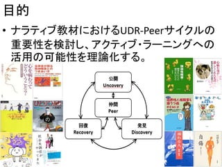 目的
• ナラティブ教材におけるUDR-Peerサイクルの
重要性を検討し、アクティブ・ラーニングへの
活用の可能性を理論化する。
12
 