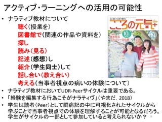 アクティブ・ラーニングへの活用の可能性
• ナラティブ教材について
聴く（授業を）
図書館で（関連の作品や資料を）
探し
読み（見る）
記述（感想）し
紹介（学生同士）して
話し合い（教え合い）
考える（当事者視点の病いの体験について）
• ナラティブ教材においてUDR‐Peerサイクルは重要である。
• 「経験を編集する行為こそがナラティヴ」（やまだ，2018）
• 学生は読者（Peer）として闘病記の中に可視化されたサイクルから
学ぶことで当事者視点での体験を理解することが可能となるだろう。
学生がサイクルの一部として参加していると考えられないか？ 16
 