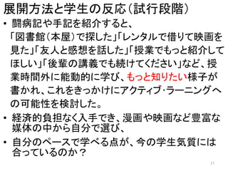 展開方法と学生の反応（試行段階）
• 闘病記や手記を紹介すると、
「図書館（本屋）で探した」「レンタルで借りて映画を
見た」「友人と感想を話した」「授業でもっと紹介して
ほしい」「後輩の講義でも続けてください」など、授
業時間外に能動的に学び、もっと知りたい様子が
書かれ、これをきっかけにアクティブ･ラーニングへ
の可能性を検討した。
• 経済的負担なく入手でき、漫画や映画など豊富な
媒体の中から自分で選び、
• 自分のペースで学べる点が、今の学生気質には
合っているのか？
17
 