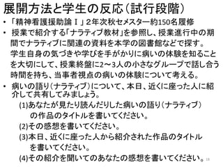 展開方法と学生の反応（試行段階）
• 「精神看護援助論Ⅰ」 ２年次秋セメスター約150名履修
• 授業で紹介する「ナラティブ教材」を参照し、授業進行中の期
間でナラティブに関連の資料を本学の図書館などで探す。
学生自身の気づきや学びを手がかりに病いの体験を知ること
を大切にして、授業終盤に2～3人の小さなグループで話し合う
時間を持ち、当事者視点の病いの体験について考える。
• 病いの語り（ナラティブ）について、本日、近くに座った人に紹
介して共有してみましょう。
(1)あなたが見たり読んだりした病いの語り（ナラティブ）
の作品のタイトルを書いてください。
(2)その感想を書いてください。
(3)本日、近くに座った人から紹介された作品のタイトル
を書いてください。
(4)その紹介を聞いてのあなたの感想を書いてください。18
 